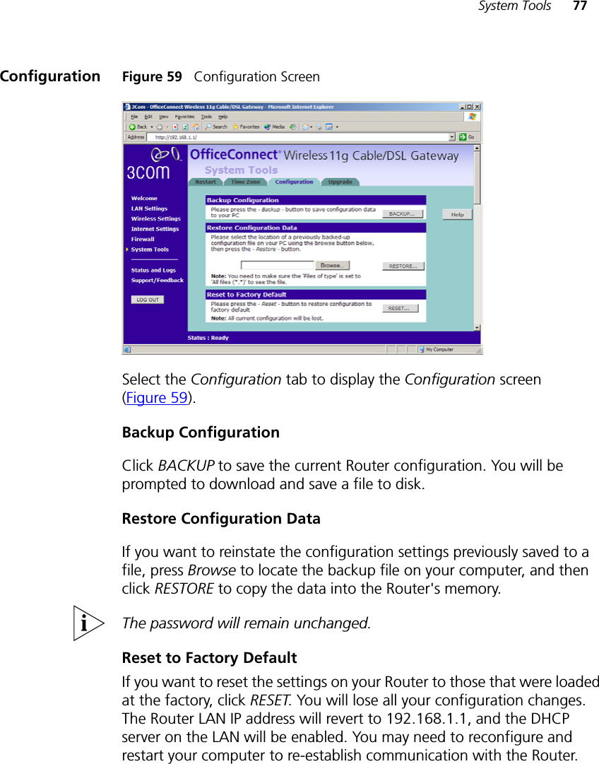 System Tools 77Configuration Figure 59   Configuration ScreenSelect the Configuration tab to display the Configuration screen (Figure 59).Backup ConfigurationClick BACKUP to save the current Router configuration. You will be prompted to download and save a file to disk.Restore Configuration DataIf you want to reinstate the configuration settings previously saved to a file, press Browse to locate the backup file on your computer, and then click RESTORE to copy the data into the Router&apos;s memory. The password will remain unchanged.Reset to Factory DefaultIf you want to reset the settings on your Router to those that were loaded at the factory, click RESET. You will lose all your configuration changes. The Router LAN IP address will revert to 192.168.1.1, and the DHCP server on the LAN will be enabled. You may need to reconfigure and restart your computer to re-establish communication with the Router.