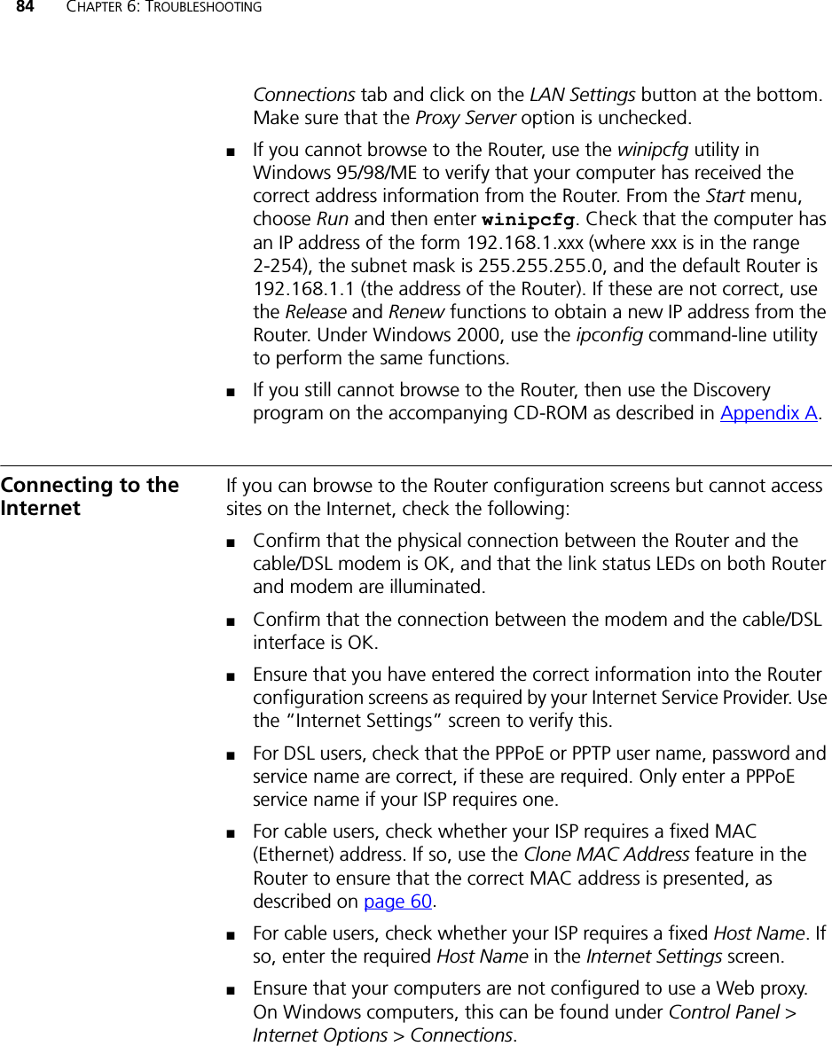 84 CHAPTER 6: TROUBLESHOOTINGConnections tab and click on the LAN Settings button at the bottom. Make sure that the Proxy Server option is unchecked.■If you cannot browse to the Router, use the winipcfg utility in Windows 95/98/ME to verify that your computer has received the correct address information from the Router. From the Start menu, choose Run and then enter winipcfg. Check that the computer has an IP address of the form 192.168.1.xxx (where xxx is in the range 2-254), the subnet mask is 255.255.255.0, and the default Router is 192.168.1.1 (the address of the Router). If these are not correct, use the Release and Renew functions to obtain a new IP address from the Router. Under Windows 2000, use the ipconfig command-line utility to perform the same functions.■If you still cannot browse to the Router, then use the Discovery program on the accompanying CD-ROM as described in Appendix A.Connecting to the InternetIf you can browse to the Router configuration screens but cannot access sites on the Internet, check the following:■Confirm that the physical connection between the Router and the cable/DSL modem is OK, and that the link status LEDs on both Router and modem are illuminated.■Confirm that the connection between the modem and the cable/DSL interface is OK.■Ensure that you have entered the correct information into the Router configuration screens as required by your Internet Service Provider. Use the “Internet Settings” screen to verify this.■For DSL users, check that the PPPoE or PPTP user name, password and service name are correct, if these are required. Only enter a PPPoE service name if your ISP requires one.■For cable users, check whether your ISP requires a fixed MAC (Ethernet) address. If so, use the Clone MAC Address feature in the Router to ensure that the correct MAC address is presented, as described on page 60.■For cable users, check whether your ISP requires a fixed Host Name. If so, enter the required Host Name in the Internet Settings screen.■Ensure that your computers are not configured to use a Web proxy. On Windows computers, this can be found under Control Panel &gt; Internet Options &gt; Connections.