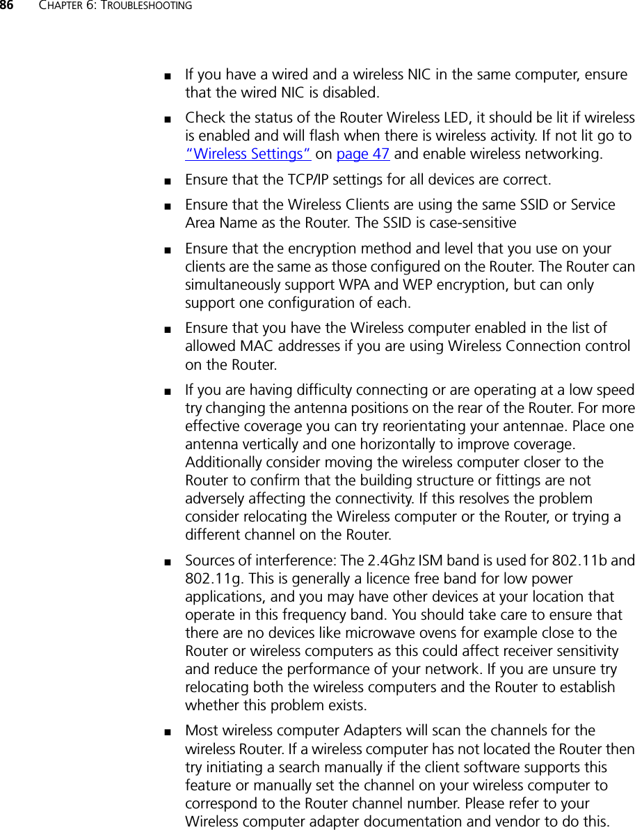 86 CHAPTER 6: TROUBLESHOOTING■If you have a wired and a wireless NIC in the same computer, ensure that the wired NIC is disabled.■Check the status of the Router Wireless LED, it should be lit if wireless is enabled and will flash when there is wireless activity. If not lit go to “Wireless Settings” on page 47 and enable wireless networking.■Ensure that the TCP/IP settings for all devices are correct.■Ensure that the Wireless Clients are using the same SSID or Service Area Name as the Router. The SSID is case-sensitive■Ensure that the encryption method and level that you use on your clients are the same as those configured on the Router. The Router can simultaneously support WPA and WEP encryption, but can only support one configuration of each.■Ensure that you have the Wireless computer enabled in the list of allowed MAC addresses if you are using Wireless Connection control on the Router. ■If you are having difficulty connecting or are operating at a low speed try changing the antenna positions on the rear of the Router. For more effective coverage you can try reorientating your antennae. Place one antenna vertically and one horizontally to improve coverage. Additionally consider moving the wireless computer closer to the Router to confirm that the building structure or fittings are not adversely affecting the connectivity. If this resolves the problem consider relocating the Wireless computer or the Router, or trying a different channel on the Router.■Sources of interference: The 2.4Ghz ISM band is used for 802.11b and 802.11g. This is generally a licence free band for low power applications, and you may have other devices at your location that operate in this frequency band. You should take care to ensure that there are no devices like microwave ovens for example close to the Router or wireless computers as this could affect receiver sensitivity and reduce the performance of your network. If you are unsure try relocating both the wireless computers and the Router to establish whether this problem exists.■Most wireless computer Adapters will scan the channels for the wireless Router. If a wireless computer has not located the Router then try initiating a search manually if the client software supports this feature or manually set the channel on your wireless computer to correspond to the Router channel number. Please refer to your Wireless computer adapter documentation and vendor to do this.