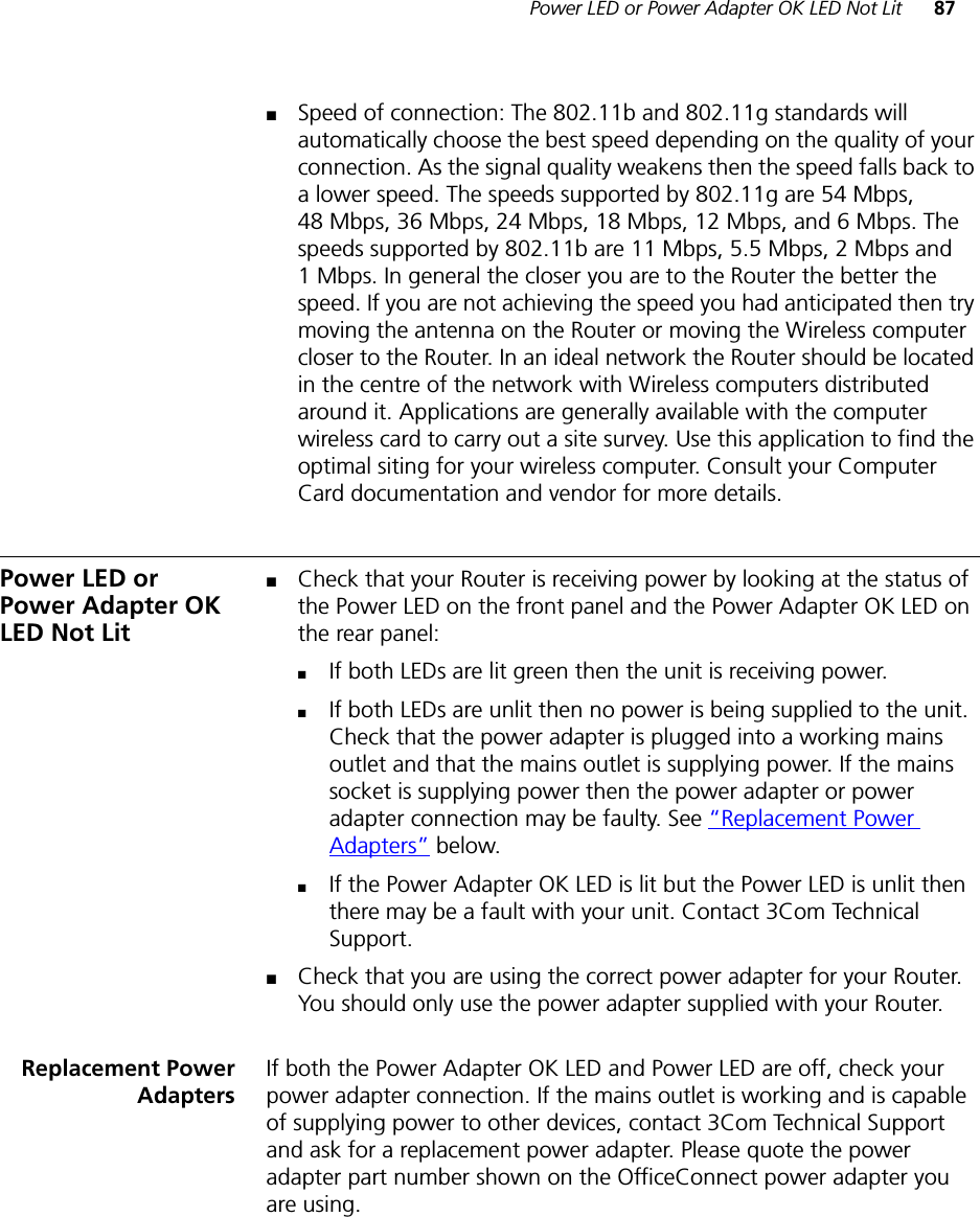 Power LED or Power Adapter OK LED Not Lit 87■Speed of connection: The 802.11b and 802.11g standards will automatically choose the best speed depending on the quality of your connection. As the signal quality weakens then the speed falls back to a lower speed. The speeds supported by 802.11g are 54 Mbps, 48 Mbps, 36 Mbps, 24 Mbps, 18 Mbps, 12 Mbps, and 6 Mbps. The speeds supported by 802.11b are 11 Mbps, 5.5 Mbps, 2 Mbps and 1 Mbps. In general the closer you are to the Router the better the speed. If you are not achieving the speed you had anticipated then try moving the antenna on the Router or moving the Wireless computer closer to the Router. In an ideal network the Router should be located in the centre of the network with Wireless computers distributed around it. Applications are generally available with the computer wireless card to carry out a site survey. Use this application to find the optimal siting for your wireless computer. Consult your Computer Card documentation and vendor for more details.Power LED or Power Adapter OK LED Not Lit■Check that your Router is receiving power by looking at the status of the Power LED on the front panel and the Power Adapter OK LED on the rear panel:■If both LEDs are lit green then the unit is receiving power.■If both LEDs are unlit then no power is being supplied to the unit. Check that the power adapter is plugged into a working mains outlet and that the mains outlet is supplying power. If the mains socket is supplying power then the power adapter or power adapter connection may be faulty. See “Replacement Power Adapters” below.■If the Power Adapter OK LED is lit but the Power LED is unlit then there may be a fault with your unit. Contact 3Com Technical Support.■Check that you are using the correct power adapter for your Router. You should only use the power adapter supplied with your Router.Replacement PowerAdaptersIf both the Power Adapter OK LED and Power LED are off, check your power adapter connection. If the mains outlet is working and is capable of supplying power to other devices, contact 3Com Technical Support and ask for a replacement power adapter. Please quote the power adapter part number shown on the OfficeConnect power adapter you are using.