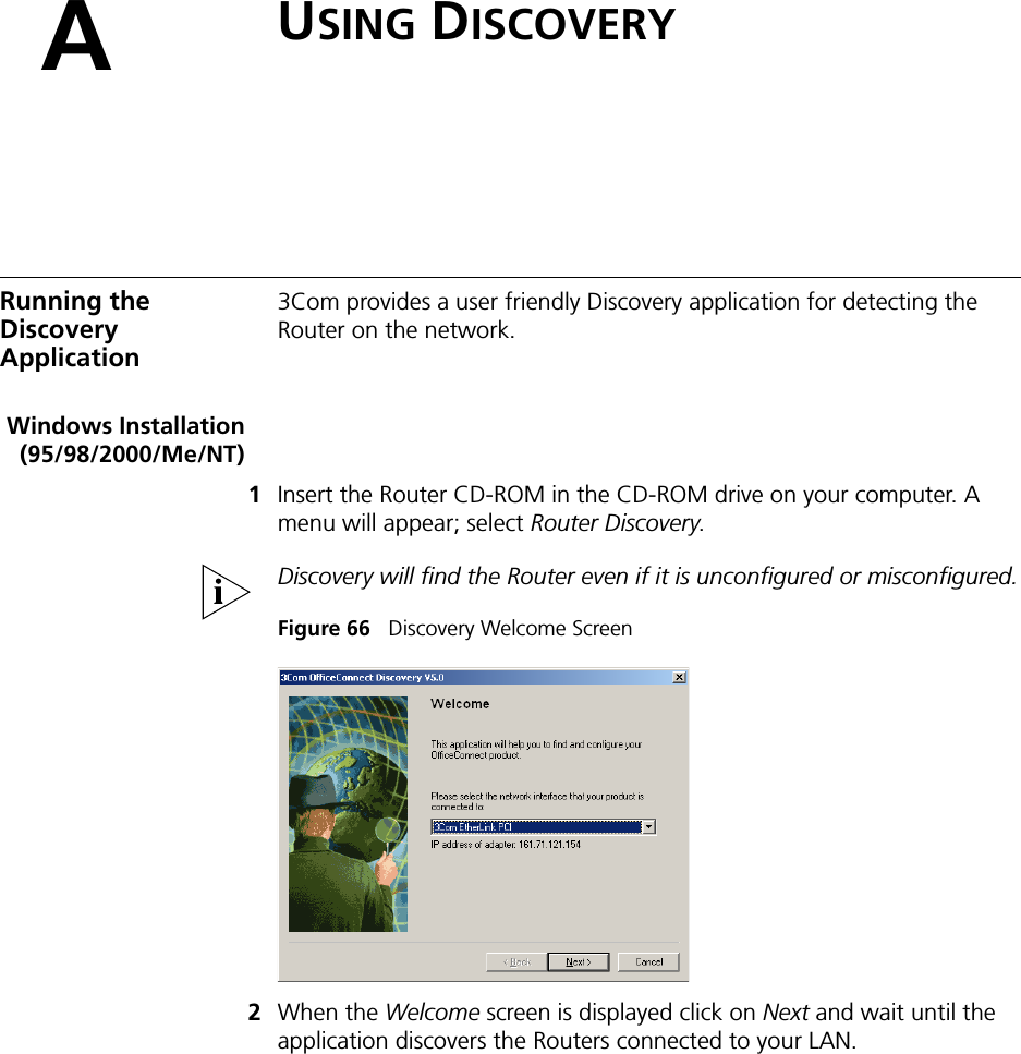 AUSING DISCOVERYRunning the Discovery Application3Com provides a user friendly Discovery application for detecting the Router on the network.Windows Installation(95/98/2000/Me/NT)1Insert the Router CD-ROM in the CD-ROM drive on your computer. A menu will appear; select Router Discovery.Discovery will find the Router even if it is unconfigured or misconfigured.Figure 66   Discovery Welcome Screen2When the Welcome screen is displayed click on Next and wait until the application discovers the Routers connected to your LAN.
