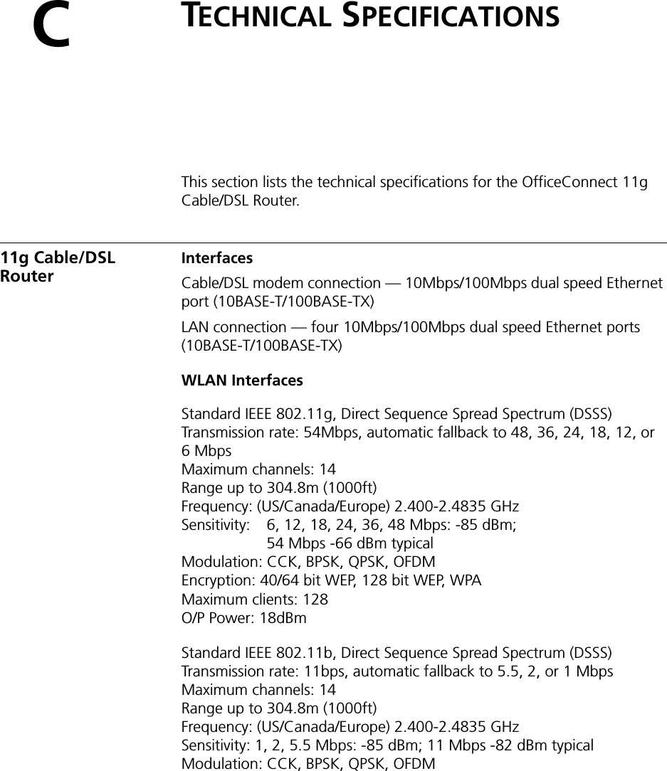 CTECHNICAL SPECIFICATIONSThis section lists the technical specifications for the OfficeConnect 11g Cable/DSL Router.11g Cable/DSL RouterInterfacesCable/DSL modem connection — 10Mbps/100Mbps dual speed Ethernet port (10BASE-T/100BASE-TX)LAN connection — four 10Mbps/100Mbps dual speed Ethernet ports (10BASE-T/100BASE-TX)WLAN InterfacesStandard IEEE 802.11g, Direct Sequence Spread Spectrum (DSSS)Transmission rate: 54Mbps, automatic fallback to 48, 36, 24, 18, 12, or 6MbpsMaximum channels: 14Range up to 304.8m (1000ft)Frequency: (US/Canada/Europe) 2.400-2.4835 GHzSensitivity:  6, 12, 18, 24, 36, 48 Mbps: -85 dBm;54 Mbps -66 dBm typicalModulation: CCK, BPSK, QPSK, OFDMEncryption: 40/64 bit WEP, 128 bit WEP, WPAMaximum clients: 128O/P Power: 18dBmStandard IEEE 802.11b, Direct Sequence Spread Spectrum (DSSS)Transmission rate: 11bps, automatic fallback to 5.5, 2, or 1 MbpsMaximum channels: 14Range up to 304.8m (1000ft)Frequency: (US/Canada/Europe) 2.400-2.4835 GHzSensitivity: 1, 2, 5.5 Mbps: -85 dBm; 11 Mbps -82 dBm typicalModulation: CCK, BPSK, QPSK, OFDM