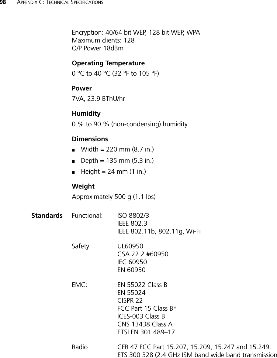 98 APPENDIX C: TECHNICAL SPECIFICATIONSEncryption: 40/64 bit WEP, 128 bit WEP, WPAMaximum clients: 128O/P Power 18dBmOperating Temperature0 °C to 40 °C (32 °F to 105 °F)Power 7VA, 23.9 BThU/hrHumidity0 % to 90 % (non-condensing) humidityDimensions■Width = 220 mm (8.7 in.)■Depth = 135 mm (5.3 in.)■Height = 24 mm (1 in.)WeightApproximately 500 g (1.1 lbs) Standards Functional: ISO 8802/3IEEE 802.3IEEE 802.11b, 802.11g, Wi-Fi Safety: UL60950CSA 22.2 #60950IEC 60950EN 60950EMC: EN 55022 Class BEN 55024CISPR 22FCC Part 15 Class B*ICES-003 Class BCNS 13438 Class AETSI EN 301 489–17Radio CFR 47 FCC Part 15.207, 15.209, 15.247 and 15.249. ETS 300 328 (2.4 GHz ISM band wide band transmission 