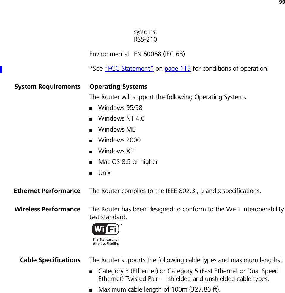 99systems.RSS-210Environmental: EN 60068 (IEC 68)*See “FCC Statement” on page 119 for conditions of operation.System Requirements Operating SystemsThe Router will support the following Operating Systems:■Windows 95/98■Windows NT 4.0■Windows ME■Windows 2000■Windows XP■Mac OS 8.5 or higher■UnixEthernet Performance The Router complies to the IEEE 802.3i, u and x specifications.Wireless Performance The Router has been designed to conform to the Wi-Fi interoperability test standard.Cable Specifications The Router supports the following cable types and maximum lengths:■Category 3 (Ethernet) or Category 5 (Fast Ethernet or Dual Speed Ethernet) Twisted Pair — shielded and unshielded cable types.■Maximum cable length of 100m (327.86 ft).