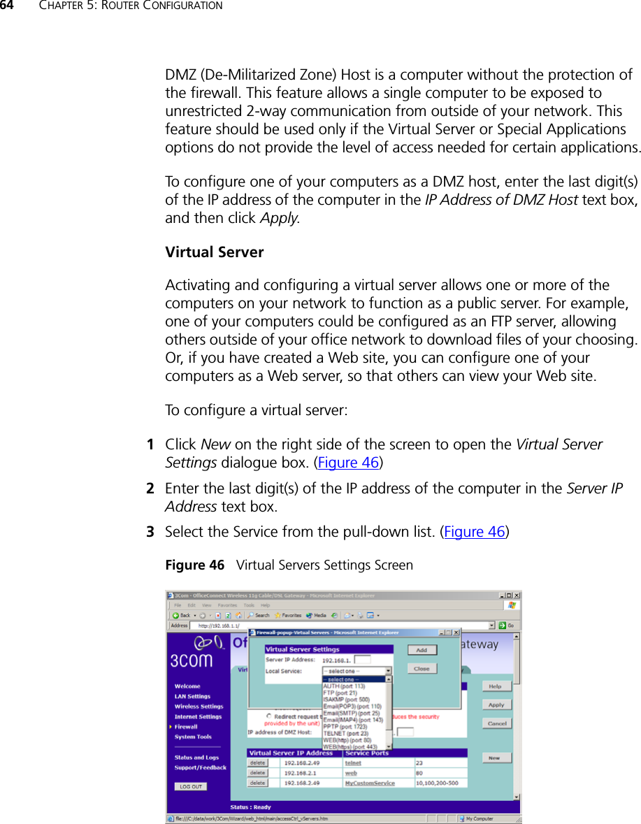 64 CHAPTER 5: ROUTER CONFIGURATIONDMZ (De-Militarized Zone) Host is a computer without the protection of the firewall. This feature allows a single computer to be exposed to unrestricted 2-way communication from outside of your network. This feature should be used only if the Virtual Server or Special Applications options do not provide the level of access needed for certain applications.To configure one of your computers as a DMZ host, enter the last digit(s) of the IP address of the computer in the IP Address of DMZ Host text box, and then click Apply.Virtual ServerActivating and configuring a virtual server allows one or more of the computers on your network to function as a public server. For example, one of your computers could be configured as an FTP server, allowing others outside of your office network to download files of your choosing. Or, if you have created a Web site, you can configure one of your computers as a Web server, so that others can view your Web site.To configure a virtual server:1Click New on the right side of the screen to open the Virtual Server Settings dialogue box. (Figure 46)2Enter the last digit(s) of the IP address of the computer in the Server IP Address text box.3Select the Service from the pull-down list. (Figure 46)Figure 46   Virtual Servers Settings Screen