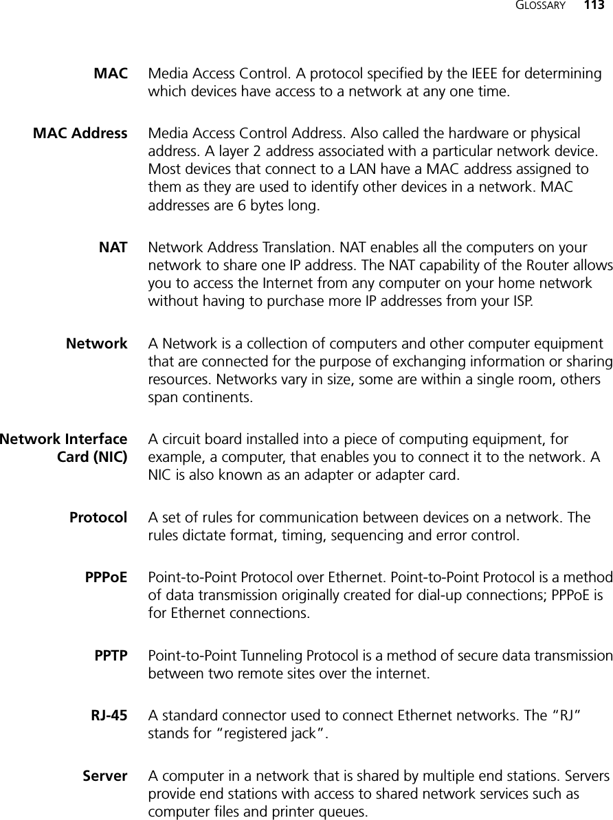 GLOSSARY 113MAC Media Access Control. A protocol specified by the IEEE for determining which devices have access to a network at any one time.MAC Address Media Access Control Address. Also called the hardware or physical address. A layer 2 address associated with a particular network device. Most devices that connect to a LAN have a MAC address assigned to them as they are used to identify other devices in a network. MAC addresses are 6 bytes long. NAT Network Address Translation. NAT enables all the computers on your network to share one IP address. The NAT capability of the Router allows you to access the Internet from any computer on your home network without having to purchase more IP addresses from your ISP.Network A Network is a collection of computers and other computer equipment that are connected for the purpose of exchanging information or sharing resources. Networks vary in size, some are within a single room, others span continents.Network InterfaceCard (NIC)A circuit board installed into a piece of computing equipment, for example, a computer, that enables you to connect it to the network. A NIC is also known as an adapter or adapter card.Protocol A set of rules for communication between devices on a network. The rules dictate format, timing, sequencing and error control.PPPoE Point-to-Point Protocol over Ethernet. Point-to-Point Protocol is a method of data transmission originally created for dial-up connections; PPPoE is for Ethernet connections.PPTP Point-to-Point Tunneling Protocol is a method of secure data transmission between two remote sites over the internet.RJ-45 A standard connector used to connect Ethernet networks. The “RJ” stands for “registered jack”.Server A computer in a network that is shared by multiple end stations. Servers provide end stations with access to shared network services such as computer files and printer queues.