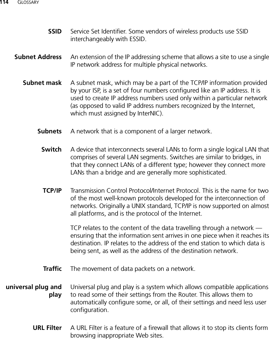 114 GLOSSARYSSID Service Set Identifier. Some vendors of wireless products use SSID interchangeably with ESSID.Subnet Address An extension of the IP addressing scheme that allows a site to use a single IP network address for multiple physical networks. Subnet mask A subnet mask, which may be a part of the TCP/IP information provided by your ISP, is a set of four numbers configured like an IP address. It is used to create IP address numbers used only within a particular network (as opposed to valid IP address numbers recognized by the Internet, which must assigned by InterNIC).Subnets A network that is a component of a larger network. Switch A device that interconnects several LANs to form a single logical LAN that comprises of several LAN segments. Switches are similar to bridges, in that they connect LANs of a different type; however they connect more LANs than a bridge and are generally more sophisticated.TCP/IP Transmission Control Protocol/Internet Protocol. This is the name for two of the most well-known protocols developed for the interconnection of networks. Originally a UNIX standard, TCP/IP is now supported on almost all platforms, and is the protocol of the Internet.TCP relates to the content of the data travelling through a network — ensuring that the information sent arrives in one piece when it reaches its destination. IP relates to the address of the end station to which data is being sent, as well as the address of the destination network. Traffic The movement of data packets on a network. universal plug andplayUniversal plug and play is a system which allows compatible applications to read some of their settings from the Router. This allows them to automatically configure some, or all, of their settings and need less user configuration.URL Filter A URL Filter is a feature of a firewall that allows it to stop its clients form browsing inappropriate Web sites. 