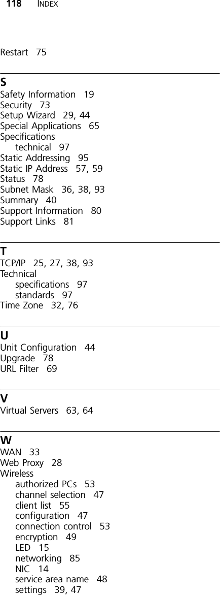 118 INDEXRestart 75SSafety Information 19Security 73Setup Wizard 29, 44Special Applications 65Specificationstechnical 97Static Addressing 95Static IP Address 57, 59Status 78Subnet Mask 36, 38, 93Summary 40Support Information 80Support Links 81TTCP/IP 25, 27, 38, 93Technicalspecifications 97standards 97Time Zone 32, 76UUnit Configuration 44Upgrade 78URL Filter 69VVirtual Servers 63, 64WWAN 33Web Proxy 28Wirelessauthorized PCs 53channel selection 47client list 55configuration 47connection control 53encryption 49LED 15networking 85NIC 14service area name 48settings 39, 47