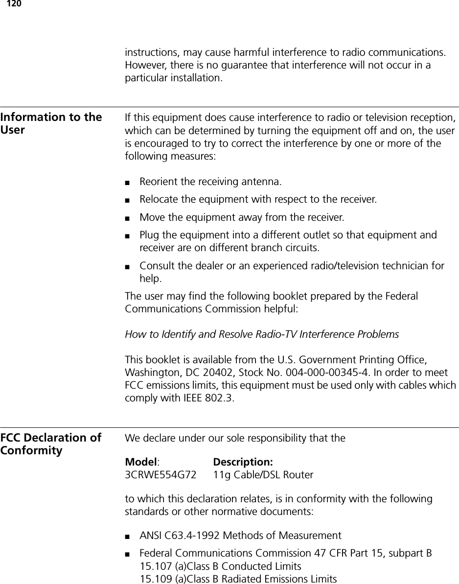 120instructions, may cause harmful interference to radio communications. However, there is no guarantee that interference will not occur in a particular installation. Information to the UserIf this equipment does cause interference to radio or television reception, which can be determined by turning the equipment off and on, the user is encouraged to try to correct the interference by one or more of the following measures:■Reorient the receiving antenna.■Relocate the equipment with respect to the receiver.■Move the equipment away from the receiver.■Plug the equipment into a different outlet so that equipment and receiver are on different branch circuits.■Consult the dealer or an experienced radio/television technician for help.The user may find the following booklet prepared by the Federal Communications Commission helpful:How to Identify and Resolve Radio-TV Interference ProblemsThis booklet is available from the U.S. Government Printing Office, Washington, DC 20402, Stock No. 004-000-00345-4. In order to meet FCC emissions limits, this equipment must be used only with cables which comply with IEEE 802.3.FCC Declaration of ConformityWe declare under our sole responsibility that theModel:Description:3CRWE554G72 11g Cable/DSL Routerto which this declaration relates, is in conformity with the following standards or other normative documents:■ANSI C63.4-1992 Methods of Measurement■Federal Communications Commission 47 CFR Part 15, subpart B15.107 (a)Class B Conducted Limits15.109 (a)Class B Radiated Emissions Limits
