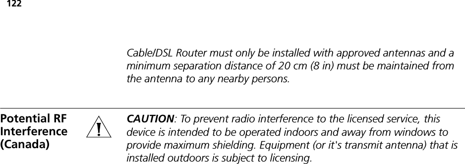 122Cable/DSL Router must only be installed with approved antennas and a minimum separation distance of 20 cm (8 in) must be maintained from the antenna to any nearby persons.Potential RF Interference (Canada)CAUTION: To prevent radio interference to the licensed service, this device is intended to be operated indoors and away from windows to provide maximum shielding. Equipment (or it&apos;s transmit antenna) that is installed outdoors is subject to licensing.