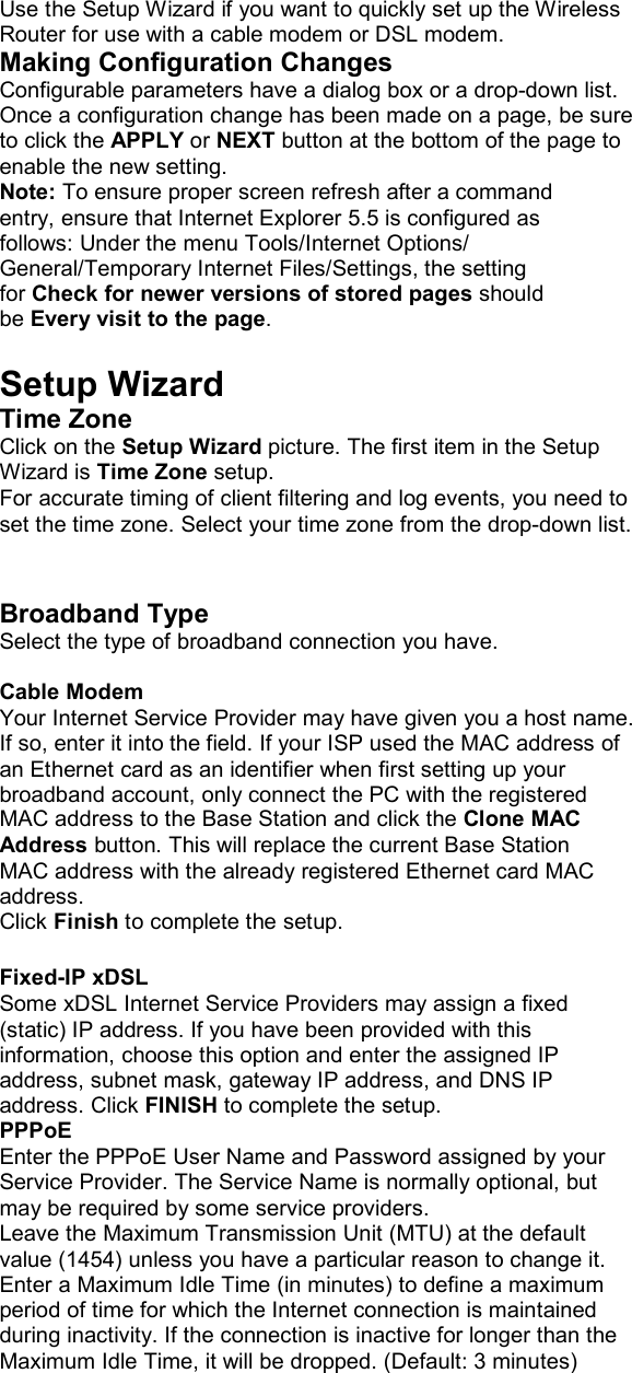 Use the Setup Wizard if you want to quickly set up the Wireless Router for use with a cable modem or DSL modem. Making Configuration Changes Configurable parameters have a dialog box or a drop-down list. Once a configuration change has been made on a page, be sure to click the APPLY or NEXT button at the bottom of the page to enable the new setting. Note: To ensure proper screen refresh after a command entry, ensure that Internet Explorer 5.5 is configured as follows: Under the menu Tools/Internet Options/ General/Temporary Internet Files/Settings, the setting for Check for newer versions of stored pages should be Every visit to the page.  Setup Wizard Time Zone Click on the Setup Wizard picture. The first item in the Setup Wizard is Time Zone setup. For accurate timing of client filtering and log events, you need to set the time zone. Select your time zone from the drop-down list.   Broadband Type Select the type of broadband connection you have.  Cable Modem Your Internet Service Provider may have given you a host name. If so, enter it into the field. If your ISP used the MAC address of an Ethernet card as an identifier when first setting up your broadband account, only connect the PC with the registered MAC address to the Base Station and click the Clone MAC Address button. This will replace the current Base Station MAC address with the already registered Ethernet card MAC address. Click Finish to complete the setup.  Fixed-IP xDSL Some xDSL Internet Service Providers may assign a fixed (static) IP address. If you have been provided with this information, choose this option and enter the assigned IP address, subnet mask, gateway IP address, and DNS IP address. Click FINISH to complete the setup. PPPoE Enter the PPPoE User Name and Password assigned by your Service Provider. The Service Name is normally optional, but may be required by some service providers. Leave the Maximum Transmission Unit (MTU) at the default value (1454) unless you have a particular reason to change it. Enter a Maximum Idle Time (in minutes) to define a maximum period of time for which the Internet connection is maintained during inactivity. If the connection is inactive for longer than the Maximum Idle Time, it will be dropped. (Default: 3 minutes)  
