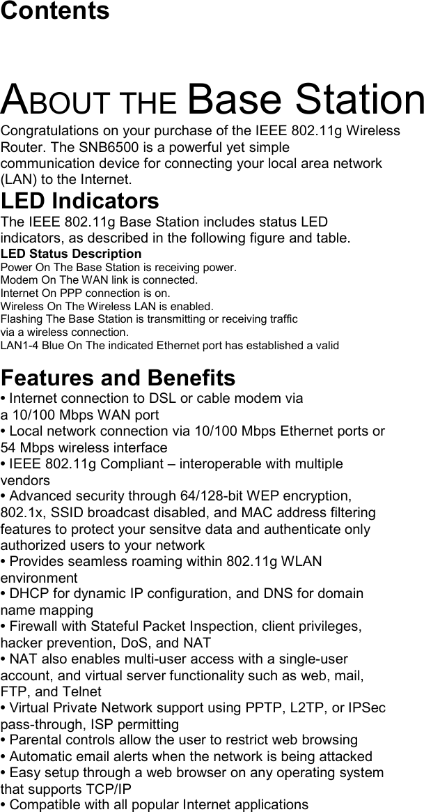   Contents  ABOUT THE Base Station Congratulations on your purchase of the IEEE 802.11g Wireless Router. The SNB6500 is a powerful yet simple communication device for connecting your local area network (LAN) to the Internet. LED Indicators The IEEE 802.11g Base Station includes status LED indicators, as described in the following figure and table. LED Status Description Power On The Base Station is receiving power. Modem On The WAN link is connected. Internet On PPP connection is on. Wireless On The Wireless LAN is enabled. Flashing The Base Station is transmitting or receiving traffic via a wireless connection. LAN1-4 Blue On The indicated Ethernet port has established a valid  Features and Benefits • Internet connection to DSL or cable modem via a 10/100 Mbps WAN port • Local network connection via 10/100 Mbps Ethernet ports or 54 Mbps wireless interface • IEEE 802.11g Compliant – interoperable with multiple vendors • Advanced security through 64/128-bit WEP encryption, 802.1x, SSID broadcast disabled, and MAC address filtering features to protect your sensitve data and authenticate only authorized users to your network • Provides seamless roaming within 802.11g WLAN environment • DHCP for dynamic IP configuration, and DNS for domain name mapping • Firewall with Stateful Packet Inspection, client privileges, hacker prevention, DoS, and NAT • NAT also enables multi-user access with a single-user account, and virtual server functionality such as web, mail, FTP, and Telnet • Virtual Private Network support using PPTP, L2TP, or IPSec pass-through, ISP permitting • Parental controls allow the user to restrict web browsing • Automatic email alerts when the network is being attacked • Easy setup through a web browser on any operating system that supports TCP/IP • Compatible with all popular Internet applications  