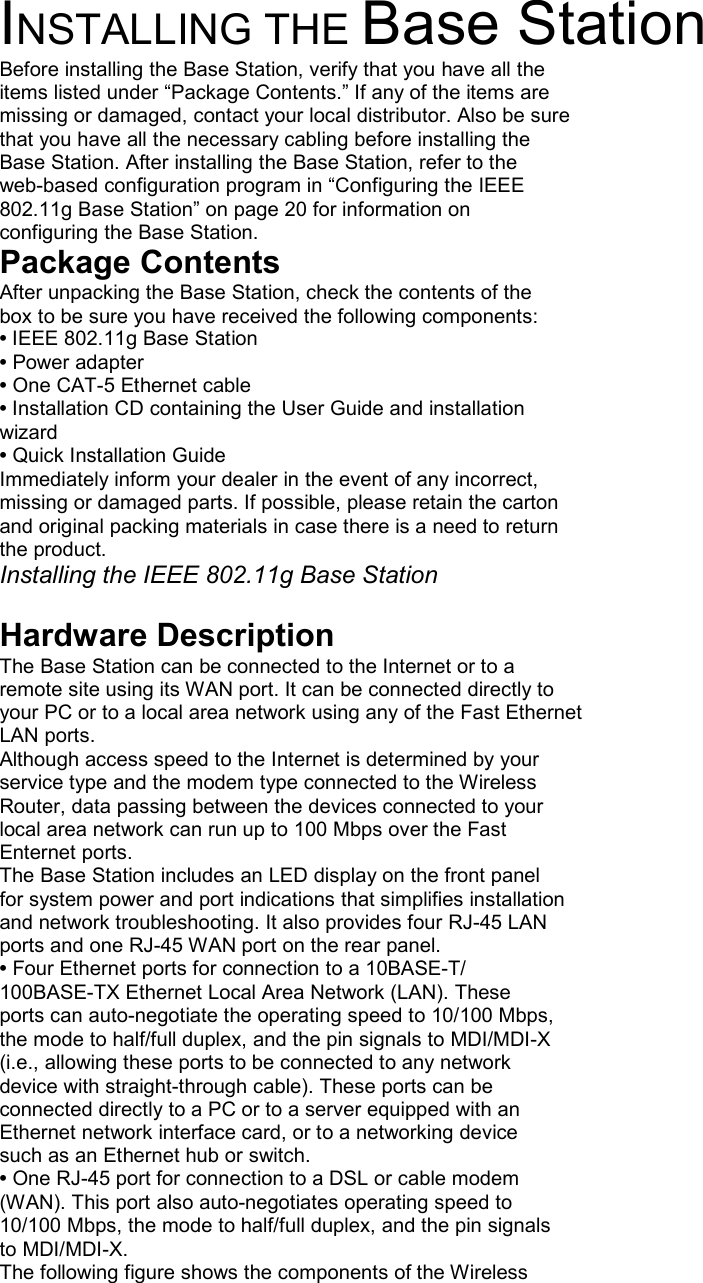 INSTALLING THE Base Station Before installing the Base Station, verify that you have all the items listed under “Package Contents.” If any of the items are missing or damaged, contact your local distributor. Also be sure that you have all the necessary cabling before installing the Base Station. After installing the Base Station, refer to the web-based configuration program in “Configuring the IEEE 802.11g Base Station” on page 20 for information on configuring the Base Station. Package Contents After unpacking the Base Station, check the contents of the box to be sure you have received the following components: • IEEE 802.11g Base Station • Power adapter • One CAT-5 Ethernet cable • Installation CD containing the User Guide and installation wizard • Quick Installation Guide Immediately inform your dealer in the event of any incorrect, missing or damaged parts. If possible, please retain the carton and original packing materials in case there is a need to return the product. Installing the IEEE 802.11g Base Station  Hardware Description The Base Station can be connected to the Internet or to a remote site using its WAN port. It can be connected directly to your PC or to a local area network using any of the Fast Ethernet LAN ports. Although access speed to the Internet is determined by your service type and the modem type connected to the Wireless Router, data passing between the devices connected to your local area network can run up to 100 Mbps over the Fast Enternet ports. The Base Station includes an LED display on the front panel for system power and port indications that simplifies installation and network troubleshooting. It also provides four RJ-45 LAN ports and one RJ-45 WAN port on the rear panel. • Four Ethernet ports for connection to a 10BASE-T/ 100BASE-TX Ethernet Local Area Network (LAN). These ports can auto-negotiate the operating speed to 10/100 Mbps, the mode to half/full duplex, and the pin signals to MDI/MDI-X (i.e., allowing these ports to be connected to any network device with straight-through cable). These ports can be connected directly to a PC or to a server equipped with an Ethernet network interface card, or to a networking device such as an Ethernet hub or switch. • One RJ-45 port for connection to a DSL or cable modem (WAN). This port also auto-negotiates operating speed to 10/100 Mbps, the mode to half/full duplex, and the pin signals to MDI/MDI-X. The following figure shows the components of the Wireless 