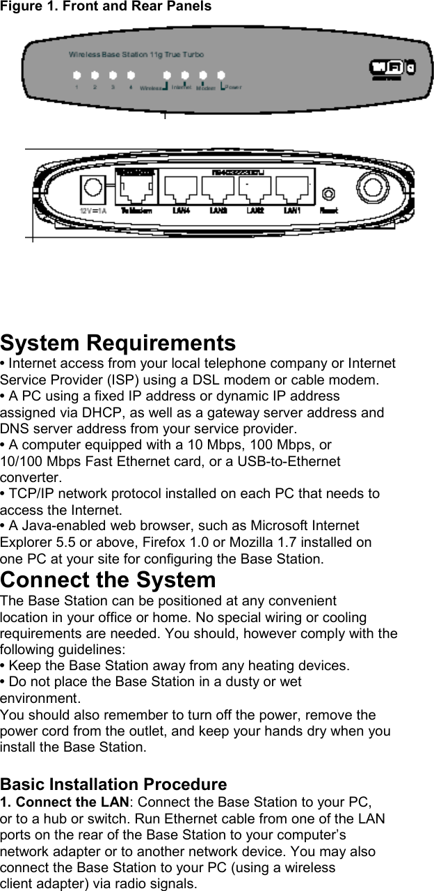  Figure 1. Front and Rear Panels           System Requirements • Internet access from your local telephone company or Internet Service Provider (ISP) using a DSL modem or cable modem. • A PC using a fixed IP address or dynamic IP address assigned via DHCP, as well as a gateway server address and DNS server address from your service provider. • A computer equipped with a 10 Mbps, 100 Mbps, or 10/100 Mbps Fast Ethernet card, or a USB-to-Ethernet converter. • TCP/IP network protocol installed on each PC that needs to access the Internet. • A Java-enabled web browser, such as Microsoft Internet Explorer 5.5 or above, Firefox 1.0 or Mozilla 1.7 installed on one PC at your site for configuring the Base Station. Connect the System The Base Station can be positioned at any convenient location in your office or home. No special wiring or cooling requirements are needed. You should, however comply with the following guidelines: • Keep the Base Station away from any heating devices. • Do not place the Base Station in a dusty or wet environment. You should also remember to turn off the power, remove the power cord from the outlet, and keep your hands dry when you install the Base Station.  Basic Installation Procedure 1. Connect the LAN: Connect the Base Station to your PC, or to a hub or switch. Run Ethernet cable from one of the LAN ports on the rear of the Base Station to your computer’s network adapter or to another network device. You may also connect the Base Station to your PC (using a wireless client adapter) via radio signals. 