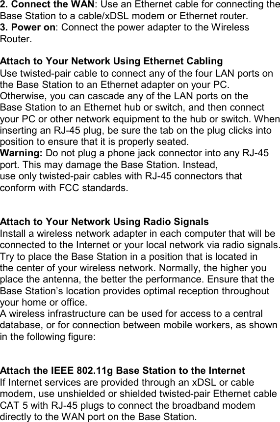 2. Connect the WAN: Use an Ethernet cable for connecting the Base Station to a cable/xDSL modem or Ethernet router. 3. Power on: Connect the power adapter to the Wireless Router.  Attach to Your Network Using Ethernet Cabling Use twisted-pair cable to connect any of the four LAN ports on the Base Station to an Ethernet adapter on your PC. Otherwise, you can cascade any of the LAN ports on the Base Station to an Ethernet hub or switch, and then connect your PC or other network equipment to the hub or switch. When inserting an RJ-45 plug, be sure the tab on the plug clicks into position to ensure that it is properly seated. Warning: Do not plug a phone jack connector into any RJ-45 port. This may damage the Base Station. Instead, use only twisted-pair cables with RJ-45 connectors that conform with FCC standards.   Attach to Your Network Using Radio Signals Install a wireless network adapter in each computer that will be connected to the Internet or your local network via radio signals. Try to place the Base Station in a position that is located in the center of your wireless network. Normally, the higher you place the antenna, the better the performance. Ensure that the Base Station’s location provides optimal reception throughout your home or office. A wireless infrastructure can be used for access to a central database, or for connection between mobile workers, as shown in the following figure:   Attach the IEEE 802.11g Base Station to the Internet If Internet services are provided through an xDSL or cable modem, use unshielded or shielded twisted-pair Ethernet cable CAT 5 with RJ-45 plugs to connect the broadband modem directly to the WAN port on the Base Station.                   