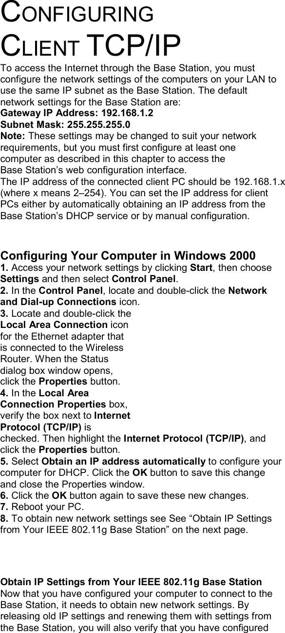 CONFIGURING CLIENT TCP/IP To access the Internet through the Base Station, you must configure the network settings of the computers on your LAN to use the same IP subnet as the Base Station. The default network settings for the Base Station are: Gateway IP Address: 192.168.1.2 Subnet Mask: 255.255.255.0 Note: These settings may be changed to suit your network requirements, but you must first configure at least one computer as described in this chapter to access the Base Station’s web configuration interface.   The IP address of the connected client PC should be 192.168.1.x (where x means 2–254). You can set the IP address for client PCs either by automatically obtaining an IP address from the Base Station’s DHCP service or by manual configuration.   Configuring Your Computer in Windows 2000 1. Access your network settings by clicking Start, then choose Settings and then select Control Panel. 2. In the Control Panel, locate and double-click the Network and Dial-up Connections icon. 3. Locate and double-click the Local Area Connection icon for the Ethernet adapter that is connected to the Wireless Router. When the Status dialog box window opens, click the Properties button. 4. In the Local Area Connection Properties box, verify the box next to Internet Protocol (TCP/IP) is checked. Then highlight the Internet Protocol (TCP/IP), and click the Properties button. 5. Select Obtain an IP address automatically to configure your computer for DHCP. Click the OK button to save this change and close the Properties window. 6. Click the OK button again to save these new changes. 7. Reboot your PC. 8. To obtain new network settings see See “Obtain IP Settings from Your IEEE 802.11g Base Station” on the next page.    Obtain IP Settings from Your IEEE 802.11g Base Station Now that you have configured your computer to connect to the Base Station, it needs to obtain new network settings. By releasing old IP settings and renewing them with settings from the Base Station, you will also verify that you have configured 