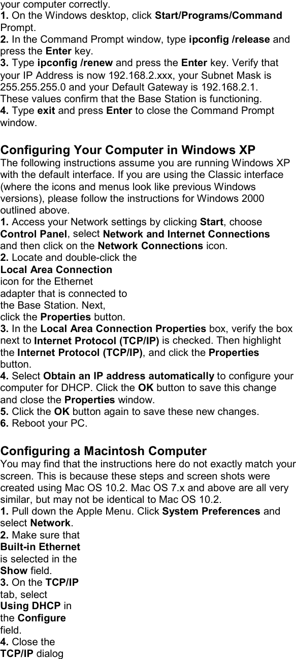 your computer correctly. 1. On the Windows desktop, click Start/Programs/Command Prompt. 2. In the Command Prompt window, type ipconfig /release and press the Enter key. 3. Type ipconfig /renew and press the Enter key. Verify that your IP Address is now 192.168.2.xxx, your Subnet Mask is 255.255.255.0 and your Default Gateway is 192.168.2.1. These values confirm that the Base Station is functioning. 4. Type exit and press Enter to close the Command Prompt window.  Configuring Your Computer in Windows XP The following instructions assume you are running Windows XP with the default interface. If you are using the Classic interface (where the icons and menus look like previous Windows versions), please follow the instructions for Windows 2000 outlined above. 1. Access your Network settings by clicking Start, choose Control Panel, select Network and Internet Connections and then click on the Network Connections icon. 2. Locate and double-click the Local Area Connection icon for the Ethernet adapter that is connected to the Base Station. Next, click the Properties button. 3. In the Local Area Connection Properties box, verify the box next to Internet Protocol (TCP/IP) is checked. Then highlight the Internet Protocol (TCP/IP), and click the Properties button. 4. Select Obtain an IP address automatically to configure your computer for DHCP. Click the OK button to save this change and close the Properties window. 5. Click the OK button again to save these new changes. 6. Reboot your PC.  Configuring a Macintosh Computer You may find that the instructions here do not exactly match your screen. This is because these steps and screen shots were created using Mac OS 10.2. Mac OS 7.x and above are all very similar, but may not be identical to Mac OS 10.2. 1. Pull down the Apple Menu. Click System Preferences and select Network. 2. Make sure that Built-in Ethernet is selected in the Show field. 3. On the TCP/IP tab, select Using DHCP in the Configure field. 4. Close the TCP/IP dialog 