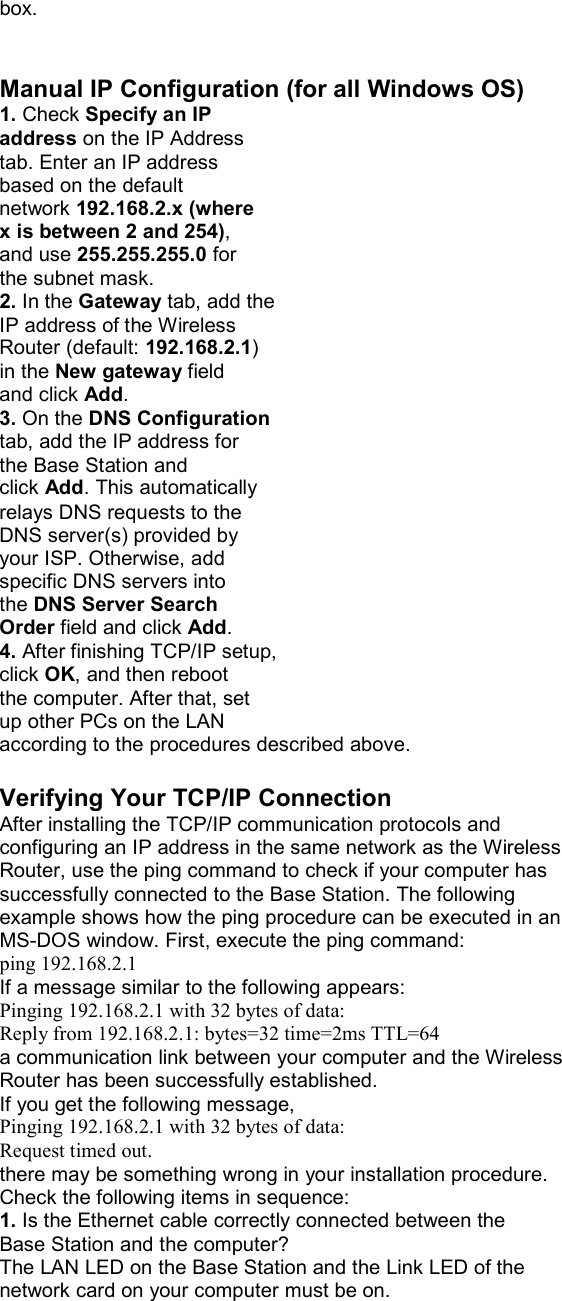 box.   Manual IP Configuration (for all Windows OS) 1. Check Specify an IP address on the IP Address tab. Enter an IP address based on the default network 192.168.2.x (where x is between 2 and 254), and use 255.255.255.0 for the subnet mask. 2. In the Gateway tab, add the IP address of the Wireless Router (default: 192.168.2.1) in the New gateway field and click Add. 3. On the DNS Configuration tab, add the IP address for the Base Station and click Add. This automatically relays DNS requests to the DNS server(s) provided by your ISP. Otherwise, add specific DNS servers into the DNS Server Search Order field and click Add. 4. After finishing TCP/IP setup, click OK, and then reboot the computer. After that, set up other PCs on the LAN according to the procedures described above.  Verifying Your TCP/IP Connection After installing the TCP/IP communication protocols and configuring an IP address in the same network as the Wireless Router, use the ping command to check if your computer has successfully connected to the Base Station. The following example shows how the ping procedure can be executed in an MS-DOS window. First, execute the ping command: ping 192.168.2.1 If a message similar to the following appears: Pinging 192.168.2.1 with 32 bytes of data: Reply from 192.168.2.1: bytes=32 time=2ms TTL=64 a communication link between your computer and the Wireless Router has been successfully established. If you get the following message, Pinging 192.168.2.1 with 32 bytes of data: Request timed out. there may be something wrong in your installation procedure. Check the following items in sequence: 1. Is the Ethernet cable correctly connected between the Base Station and the computer? The LAN LED on the Base Station and the Link LED of the network card on your computer must be on. 
