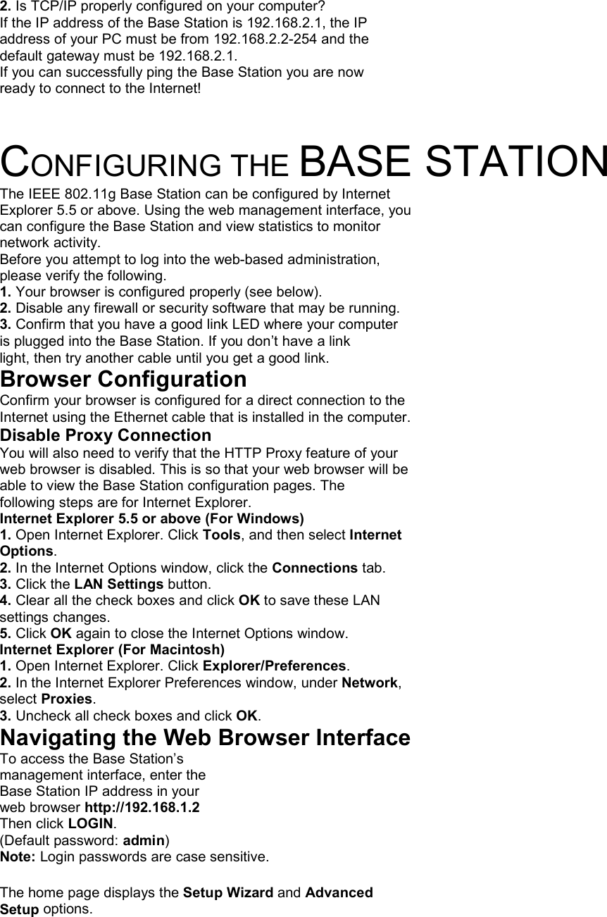 2. Is TCP/IP properly configured on your computer? If the IP address of the Base Station is 192.168.2.1, the IP address of your PC must be from 192.168.2.2-254 and the default gateway must be 192.168.2.1. If you can successfully ping the Base Station you are now ready to connect to the Internet!   CONFIGURING THE BASE STATION The IEEE 802.11g Base Station can be configured by Internet Explorer 5.5 or above. Using the web management interface, you can configure the Base Station and view statistics to monitor network activity. Before you attempt to log into the web-based administration, please verify the following. 1. Your browser is configured properly (see below). 2. Disable any firewall or security software that may be running. 3. Confirm that you have a good link LED where your computer is plugged into the Base Station. If you don’t have a link light, then try another cable until you get a good link. Browser Configuration Confirm your browser is configured for a direct connection to the Internet using the Ethernet cable that is installed in the computer. Disable Proxy Connection You will also need to verify that the HTTP Proxy feature of your web browser is disabled. This is so that your web browser will be able to view the Base Station configuration pages. The following steps are for Internet Explorer. Internet Explorer 5.5 or above (For Windows) 1. Open Internet Explorer. Click Tools, and then select Internet Options. 2. In the Internet Options window, click the Connections tab. 3. Click the LAN Settings button. 4. Clear all the check boxes and click OK to save these LAN settings changes. 5. Click OK again to close the Internet Options window. Internet Explorer (For Macintosh) 1. Open Internet Explorer. Click Explorer/Preferences. 2. In the Internet Explorer Preferences window, under Network, select Proxies. 3. Uncheck all check boxes and click OK. Navigating the Web Browser Interface To access the Base Station’s management interface, enter the Base Station IP address in your web browser http://192.168.1.2 Then click LOGIN. (Default password: admin) Note: Login passwords are case sensitive.  The home page displays the Setup Wizard and Advanced Setup options. 