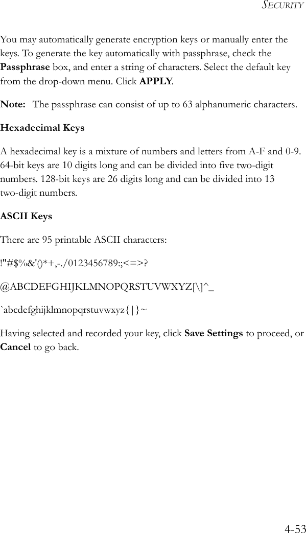 SECURITY4-53You may automatically generate encryption keys or manually enter the keys. To generate the key automatically with passphrase, check the Passphrase box, and enter a string of characters. Select the default key from the drop-down menu. Click APPLY.Note: The passphrase can consist of up to 63 alphanumeric characters.Hexadecimal KeysA hexadecimal key is a mixture of numbers and letters from A-F and 0-9. 64-bit keys are 10 digits long and can be divided into five two-digit numbers. 128-bit keys are 26 digits long and can be divided into 13 two-digit numbers.ASCII KeysThere are 95 printable ASCII characters:!&quot;#$%&amp;&apos;()*+,-./0123456789:;&lt;=&gt;?@ABCDEFGHIJKLMNOPQRSTUVWXYZ[\]^_`abcdefghijklmnopqrstuvwxyz{|}~Having selected and recorded your key, click Save Settings to proceed, or Cancel to go back.