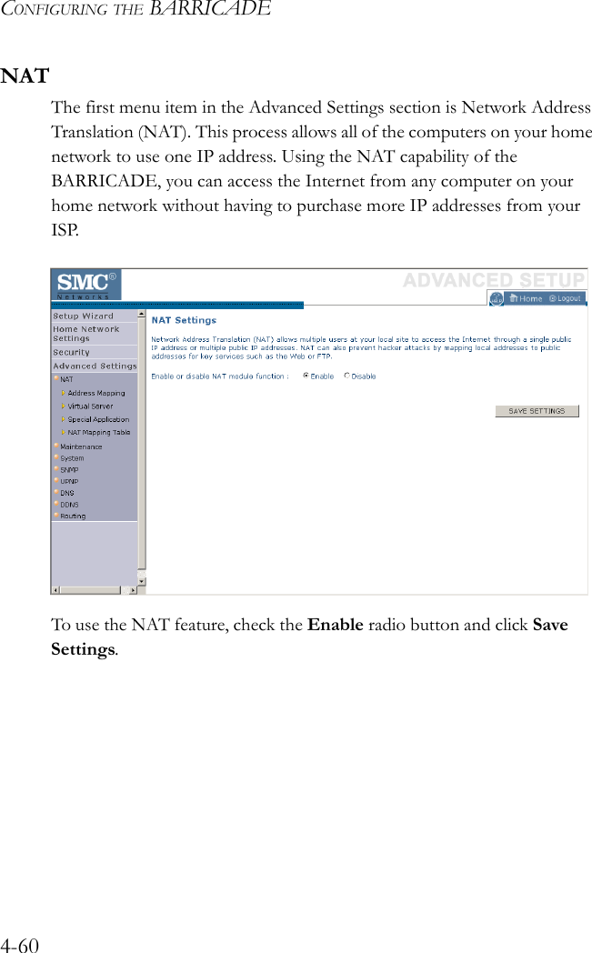 CONFIGURING THE BARRICADE4-60NATThe first menu item in the Advanced Settings section is Network Address Translation (NAT). This process allows all of the computers on your home network to use one IP address. Using the NAT capability of the BARRICADE, you can access the Internet from any computer on your home network without having to purchase more IP addresses from your ISP.To use the NAT feature, check the Enable radio button and click Save Settings.