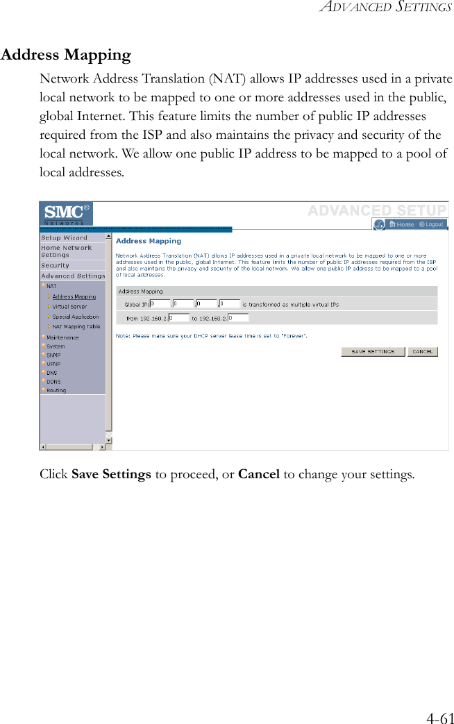 ADVANCED SETTINGS4-61Address MappingNetwork Address Translation (NAT) allows IP addresses used in a private local network to be mapped to one or more addresses used in the public, global Internet. This feature limits the number of public IP addresses required from the ISP and also maintains the privacy and security of the local network. We allow one public IP address to be mapped to a pool of local addresses.Click Save Settings to proceed, or Cancel to change your settings.