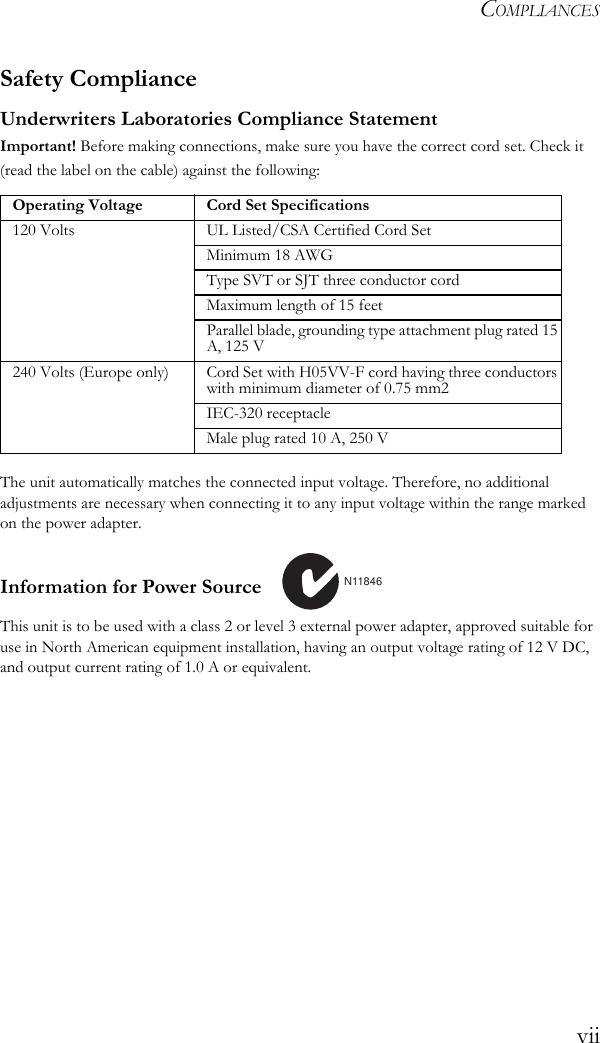 COMPLIANCESviiSafety ComplianceUnderwriters Laboratories Compliance StatementImportant! Before making connections, make sure you have the correct cord set. Check it (read the label on the cable) against the following: The unit automatically matches the connected input voltage. Therefore, no additional adjustments are necessary when connecting it to any input voltage within the range marked on the power adapter.Information for Power Source This unit is to be used with a class 2 or level 3 external power adapter, approved suitable for use in North American equipment installation, having an output voltage rating of 12 V DC, and output current rating of 1.0 A or equivalent.Operating Voltage Cord Set Specifications120 Volts UL Listed/CSA Certified Cord SetMinimum 18 AWGType SVT or SJT three conductor cordMaximum length of 15 feetParallel blade, grounding type attachment plug rated 15 A, 125 V240 Volts (Europe only) Cord Set with H05VV-F cord having three conductors with minimum diameter of 0.75 mm2IEC-320 receptacleMale plug rated 10 A, 250 VN11846