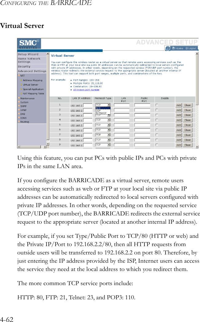 CONFIGURING THE BARRICADE4-62Virtual ServerUsing this feature, you can put PCs with public IPs and PCs with private IPs in the same LAN area.If you configure the BARRICADE as a virtual server, remote users accessing services such as web or FTP at your local site via public IP addresses can be automatically redirected to local servers configured with private IP addresses. In other words, depending on the requested service (TCP/UDP port number), the BARRICADE redirects the external service request to the appropriate server (located at another internal IP address).For example, if you set Type/Public Port to TCP/80 (HTTP or web) and the Private IP/Port to 192.168.2.2/80, then all HTTP requests from outside users will be transferred to 192.168.2.2 on port 80. Therefore, by just entering the IP address provided by the ISP, Internet users can access the service they need at the local address to which you redirect them. The more common TCP service ports include:HTTP: 80, FTP: 21, Telnet: 23, and POP3: 110.