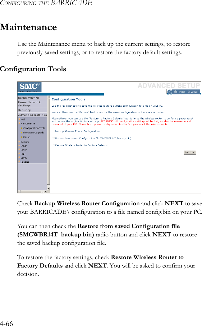 CONFIGURING THE BARRICADE4-66MaintenanceUse the Maintenance menu to back up the current settings, to restore previously saved settings, or to restore the factory default settings.Configuration ToolsCheck Backup Wireless Router Configuration and click NEXT to save your BARRICADE’s configuration to a file named config.bin on your PC.You can then check the Restore from saved Configuration file (SMCWBR14T_backup.bin) radio button and click NEXT to restore the saved backup configuration file.To restore the factory settings, check Restore Wireless Router to Factory Defaults and click NEXT. You will be asked to confirm your decision.