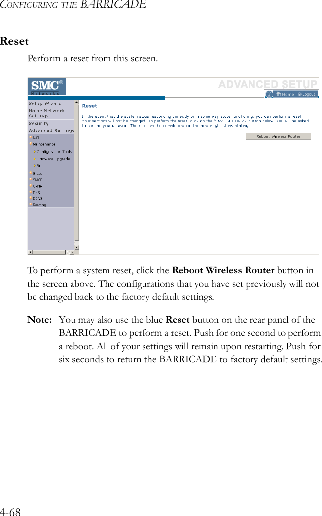 CONFIGURING THE BARRICADE4-68ResetPerform a reset from this screen. To perform a system reset, click the Reboot Wireless Router button in the screen above. The configurations that you have set previously will not be changed back to the factory default settings.Note: You may also use the blue Reset button on the rear panel of the BARRICADE to perform a reset. Push for one second to perform a reboot. All of your settings will remain upon restarting. Push for six seconds to return the BARRICADE to factory default settings.