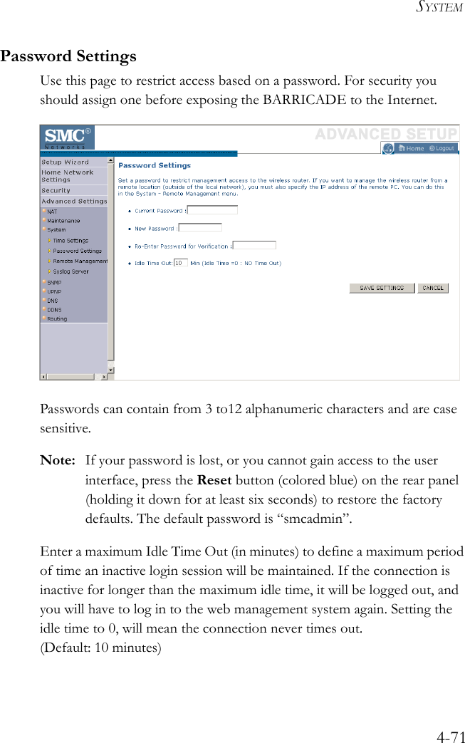 SYSTEM4-71Password SettingsUse this page to restrict access based on a password. For security you should assign one before exposing the BARRICADE to the Internet.Passwords can contain from 3 to12 alphanumeric characters and are case sensitive.Note: If your password is lost, or you cannot gain access to the user interface, press the Reset button (colored blue) on the rear panel (holding it down for at least six seconds) to restore the factory defaults. The default password is “smcadmin”.Enter a maximum Idle Time Out (in minutes) to define a maximum period of time an inactive login session will be maintained. If the connection is inactive for longer than the maximum idle time, it will be logged out, and you will have to log in to the web management system again. Setting the idle time to 0, will mean the connection never times out.(Default: 10 minutes)