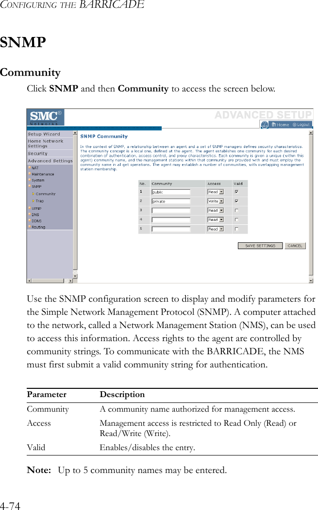 CONFIGURING THE BARRICADE4-74SNMPCommunityClick SNMP and then Community to access the screen below.Use the SNMP configuration screen to display and modify parameters for the Simple Network Management Protocol (SNMP). A computer attached to the network, called a Network Management Station (NMS), can be used to access this information. Access rights to the agent are controlled by community strings. To communicate with the BARRICADE, the NMS must first submit a valid community string for authentication.Note: Up to 5 community names may be entered.Parameter DescriptionCommunity A community name authorized for management access.Access Management access is restricted to Read Only (Read) or Read/Write (Write).Valid Enables/disables the entry. 