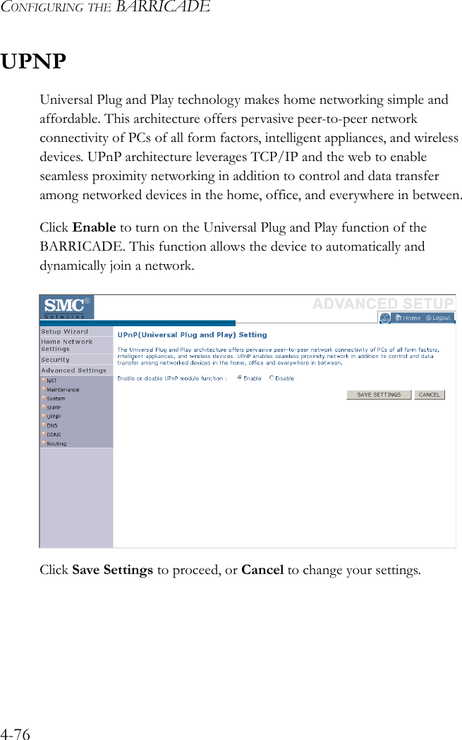 CONFIGURING THE BARRICADE4-76UPNPUniversal Plug and Play technology makes home networking simple and affordable. This architecture offers pervasive peer-to-peer network connectivity of PCs of all form factors, intelligent appliances, and wireless devices. UPnP architecture leverages TCP/IP and the web to enable seamless proximity networking in addition to control and data transfer among networked devices in the home, office, and everywhere in between.Click Enable to turn on the Universal Plug and Play function of the BARRICADE. This function allows the device to automatically and dynamically join a network. Click Save Settings to proceed, or Cancel to change your settings.