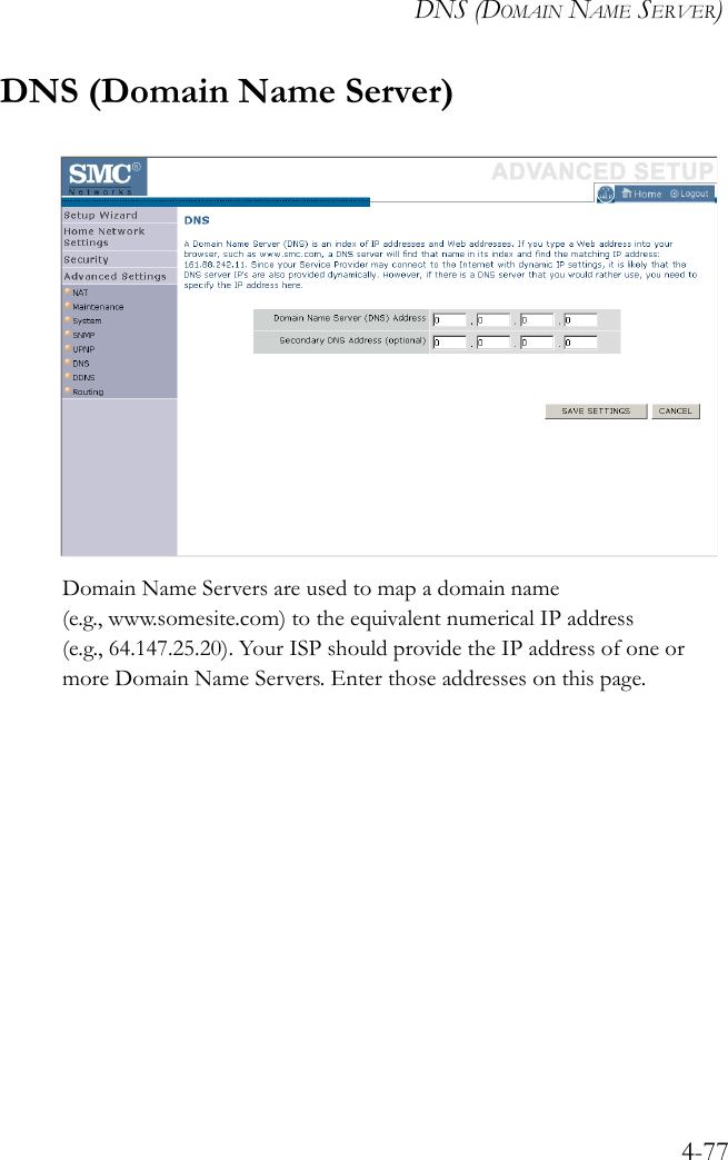 DNS (DOMAIN NAME SERVER)4-77DNS (Domain Name Server)Domain Name Servers are used to map a domain name (e.g., www.somesite.com) to the equivalent numerical IP address (e.g., 64.147.25.20). Your ISP should provide the IP address of one or more Domain Name Servers. Enter those addresses on this page.