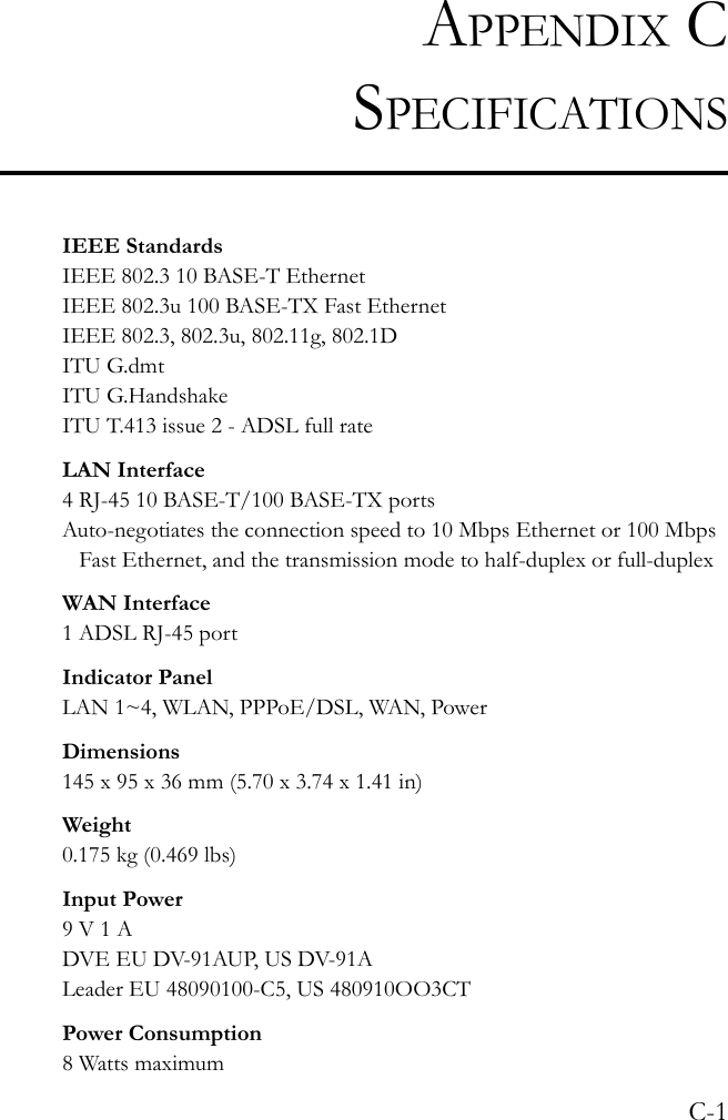 C-1APPENDIX CSPECIFICATIONSIEEE StandardsIEEE 802.3 10 BASE-T Ethernet IEEE 802.3u 100 BASE-TX Fast EthernetIEEE 802.3, 802.3u, 802.11g, 802.1DITU G.dmtITU G.HandshakeITU T.413 issue 2 - ADSL full rateLAN Interface4 RJ-45 10 BASE-T/100 BASE-TX portsAuto-negotiates the connection speed to 10 Mbps Ethernet or 100 Mbps Fast Ethernet, and the transmission mode to half-duplex or full-duplexWAN Interface1 ADSL RJ-45 portIndicator PanelLAN 1~4, WLAN, PPPoE/DSL, WAN, PowerDimensions145 x 95 x 36 mm (5.70 x 3.74 x 1.41 in)Weight0.175 kg (0.469 lbs)Input Power9 V 1 ADVE EU DV-91AUP, US DV-91ALeader EU 48090100-C5, US 480910OO3CTPower Consumption8 Watts maximum