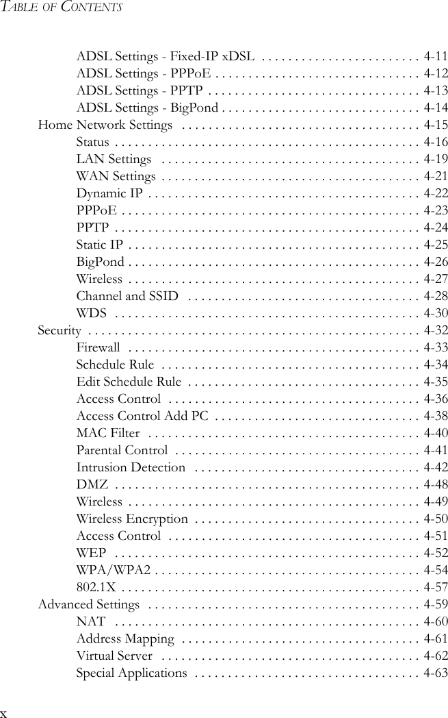 TABLE OF CONTENTSxADSL Settings - Fixed-IP xDSL  . . . . . . . . . . . . . . . . . . . . . . . . 4-11ADSL Settings - PPPoE . . . . . . . . . . . . . . . . . . . . . . . . . . . . . . . 4-12ADSL Settings - PPTP  . . . . . . . . . . . . . . . . . . . . . . . . . . . . . . . . 4-13ADSL Settings - BigPond . . . . . . . . . . . . . . . . . . . . . . . . . . . . . . 4-14Home Network Settings   . . . . . . . . . . . . . . . . . . . . . . . . . . . . . . . . . . . . 4-15Status  . . . . . . . . . . . . . . . . . . . . . . . . . . . . . . . . . . . . . . . . . . . . . . 4-16LAN Settings   . . . . . . . . . . . . . . . . . . . . . . . . . . . . . . . . . . . . . . . 4-19WAN Settings  . . . . . . . . . . . . . . . . . . . . . . . . . . . . . . . . . . . . . . . 4-21Dynamic IP  . . . . . . . . . . . . . . . . . . . . . . . . . . . . . . . . . . . . . . . . . 4-22PPPoE . . . . . . . . . . . . . . . . . . . . . . . . . . . . . . . . . . . . . . . . . . . . . 4-23PPTP  . . . . . . . . . . . . . . . . . . . . . . . . . . . . . . . . . . . . . . . . . . . . . . 4-24Static IP . . . . . . . . . . . . . . . . . . . . . . . . . . . . . . . . . . . . . . . . . . . . 4-25BigPond . . . . . . . . . . . . . . . . . . . . . . . . . . . . . . . . . . . . . . . . . . . . 4-26Wireless  . . . . . . . . . . . . . . . . . . . . . . . . . . . . . . . . . . . . . . . . . . . . 4-27Channel and SSID   . . . . . . . . . . . . . . . . . . . . . . . . . . . . . . . . . . . 4-28WDS  . . . . . . . . . . . . . . . . . . . . . . . . . . . . . . . . . . . . . . . . . . . . . . 4-30Security  . . . . . . . . . . . . . . . . . . . . . . . . . . . . . . . . . . . . . . . . . . . . . . . . . . 4-32Firewall  . . . . . . . . . . . . . . . . . . . . . . . . . . . . . . . . . . . . . . . . . . . . 4-33Schedule Rule  . . . . . . . . . . . . . . . . . . . . . . . . . . . . . . . . . . . . . . . 4-34Edit Schedule Rule  . . . . . . . . . . . . . . . . . . . . . . . . . . . . . . . . . . . 4-35Access Control  . . . . . . . . . . . . . . . . . . . . . . . . . . . . . . . . . . . . . . 4-36Access Control Add PC  . . . . . . . . . . . . . . . . . . . . . . . . . . . . . . . 4-38MAC Filter   . . . . . . . . . . . . . . . . . . . . . . . . . . . . . . . . . . . . . . . . . 4-40Parental Control  . . . . . . . . . . . . . . . . . . . . . . . . . . . . . . . . . . . . . 4-41Intrusion Detection   . . . . . . . . . . . . . . . . . . . . . . . . . . . . . . . . . . 4-42DMZ  . . . . . . . . . . . . . . . . . . . . . . . . . . . . . . . . . . . . . . . . . . . . . . 4-48Wireless  . . . . . . . . . . . . . . . . . . . . . . . . . . . . . . . . . . . . . . . . . . . . 4-49Wireless Encryption  . . . . . . . . . . . . . . . . . . . . . . . . . . . . . . . . . . 4-50Access Control  . . . . . . . . . . . . . . . . . . . . . . . . . . . . . . . . . . . . . . 4-51WEP  . . . . . . . . . . . . . . . . . . . . . . . . . . . . . . . . . . . . . . . . . . . . . . 4-52WPA/WPA2 . . . . . . . . . . . . . . . . . . . . . . . . . . . . . . . . . . . . . . . . 4-54802.1X  . . . . . . . . . . . . . . . . . . . . . . . . . . . . . . . . . . . . . . . . . . . . . 4-57Advanced Settings  . . . . . . . . . . . . . . . . . . . . . . . . . . . . . . . . . . . . . . . . . 4-59NAT   . . . . . . . . . . . . . . . . . . . . . . . . . . . . . . . . . . . . . . . . . . . . . . 4-60Address Mapping  . . . . . . . . . . . . . . . . . . . . . . . . . . . . . . . . . . . . 4-61Virtual Server   . . . . . . . . . . . . . . . . . . . . . . . . . . . . . . . . . . . . . . . 4-62Special Applications  . . . . . . . . . . . . . . . . . . . . . . . . . . . . . . . . . . 4-63