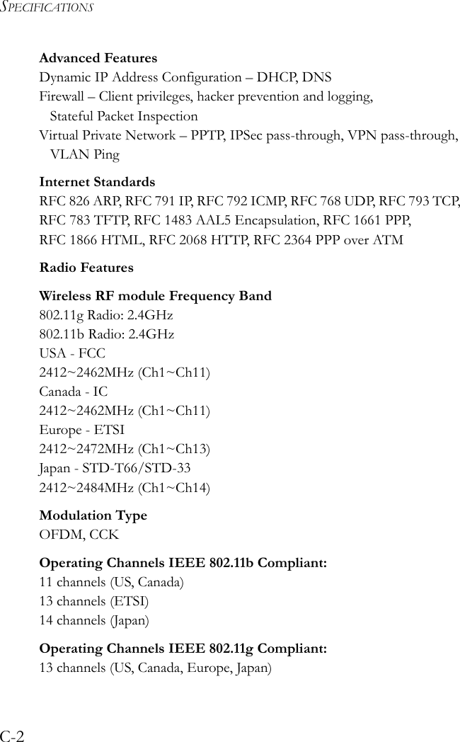 SPECIFICATIONSC-2Advanced FeaturesDynamic IP Address Configuration – DHCP, DNSFirewall – Client privileges, hacker prevention and logging, Stateful Packet InspectionVirtual Private Network – PPTP, IPSec pass-through, VPN pass-through, VLAN PingInternet StandardsRFC 826 ARP, RFC 791 IP, RFC 792 ICMP, RFC 768 UDP, RFC 793 TCP, RFC 783 TFTP, RFC 1483 AAL5 Encapsulation, RFC 1661 PPP, RFC 1866 HTML, RFC 2068 HTTP, RFC 2364 PPP over ATMRadio FeaturesWireless RF module Frequency Band802.11g Radio: 2.4GHz802.11b Radio: 2.4GHzUSA - FCC2412~2462MHz (Ch1~Ch11)Canada - IC2412~2462MHz (Ch1~Ch11)Europe - ETSI2412~2472MHz (Ch1~Ch13)Japan - STD-T66/STD-332412~2484MHz (Ch1~Ch14)Modulation TypeOFDM, CCKOperating Channels IEEE 802.11b Compliant:11 channels (US, Canada)13 channels (ETSI)14 channels (Japan)Operating Channels IEEE 802.11g Compliant:13 channels (US, Canada, Europe, Japan)