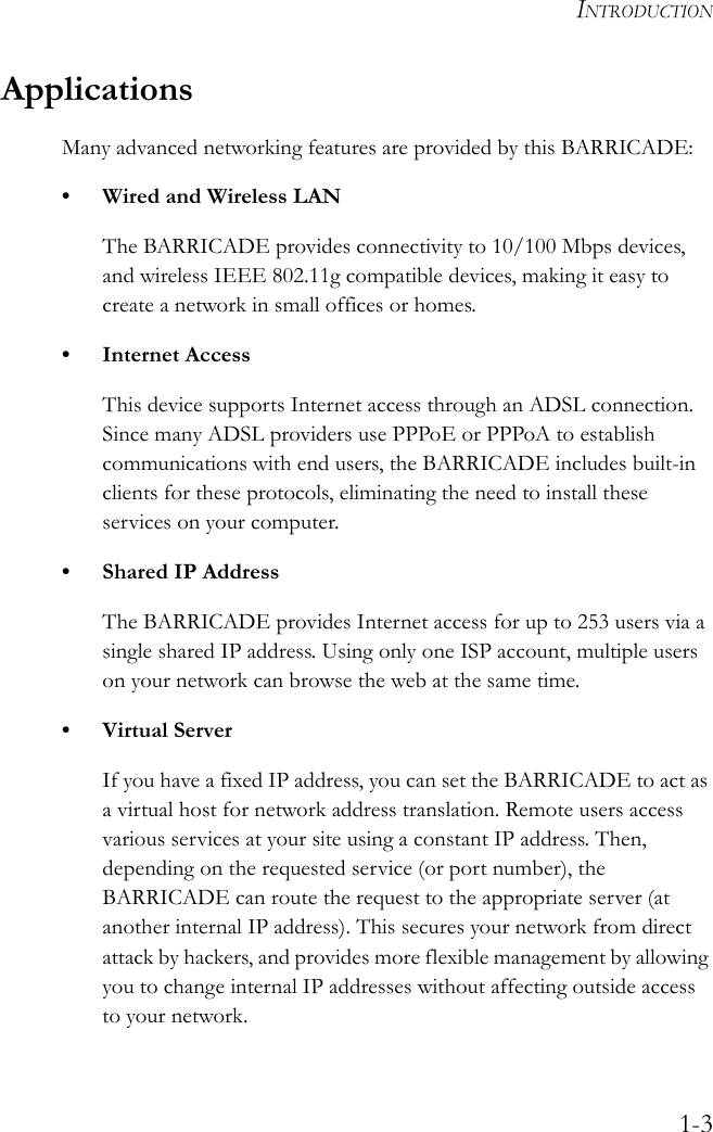 INTRODUCTION1-3ApplicationsMany advanced networking features are provided by this BARRICADE:• Wired and Wireless LANThe BARRICADE provides connectivity to 10/100 Mbps devices, and wireless IEEE 802.11g compatible devices, making it easy to create a network in small offices or homes.• Internet AccessThis device supports Internet access through an ADSL connection. Since many ADSL providers use PPPoE or PPPoA to establish communications with end users, the BARRICADE includes built-in clients for these protocols, eliminating the need to install these services on your computer.• Shared IP AddressThe BARRICADE provides Internet access for up to 253 users via a single shared IP address. Using only one ISP account, multiple users on your network can browse the web at the same time.•Virtual ServerIf you have a fixed IP address, you can set the BARRICADE to act as a virtual host for network address translation. Remote users access various services at your site using a constant IP address. Then, depending on the requested service (or port number), the BARRICADE can route the request to the appropriate server (at another internal IP address). This secures your network from direct attack by hackers, and provides more flexible management by allowing you to change internal IP addresses without affecting outside access to your network.