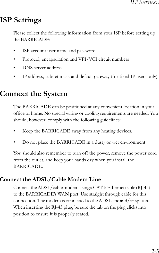 ISP SETTINGS2-5ISP SettingsPlease collect the following information from your ISP before setting up the BARRICADE:• ISP account user name and password• Protocol, encapsulation and VPI/VCI circuit numbers•DNS server address• IP address, subnet mask and default gateway (for fixed IP users only)Connect the SystemThe BARRICADE can be positioned at any convenient location in your office or home. No special wiring or cooling requirements are needed. You should, however, comply with the following guidelines:• Keep the BARRICADE away from any heating devices.• Do not place the BARRICADE in a dusty or wet environment.You should also remember to turn off the power, remove the power cord from the outlet, and keep your hands dry when you install the BARRICADE.Connect the ADSL/Cable Modem LineCon ne ct  th e A DS L/ ca bl e m odem u si ng  a C AT- 5 E th er net  ca ble (RJ-45 )            to the BARRICADE’s WAN port. Use straight through cable for this            connection. The modem is connected to the ADSL line and/or splitter.           When inserting the RJ-45 plug, be sure the tab on the plug clicks into            position to ensure it is properly seated.