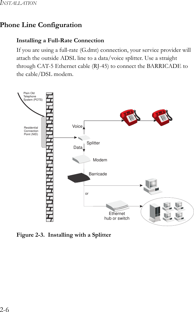 INSTALLATION2-6Phone Line ConfigurationInstalling a Full-Rate ConnectionIf you are using a full-rate (G.dmt) connection, your service provider will attach the outside ADSL line to a data/voice splitter. Use a straight through CAT-5 Ethernet cable (RJ-45) to connect the BARRICADE to the cable/DSL modem.Figure 2-3.  Installing with a SplitterVoiceDataResidentialConnectionPoint (NID)Plain OldTelephoneSystem (POTS)orEthernethub or switchBarricadeSplitterModem