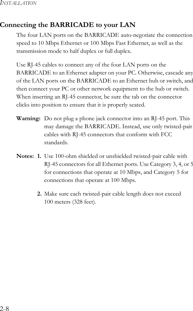 INSTALLATION2-8Connecting the BARRICADE to your LANThe four LAN ports on the BARRICADE auto-negotiate the connection speed to 10 Mbps Ethernet or 100 Mbps Fast Ethernet, as well as the transmission mode to half duplex or full duplex.Use RJ-45 cables to connect any of the four LAN ports on the BARRICADE to an Ethernet adapter on your PC. Otherwise, cascade any of the LAN ports on the BARRICADE to an Ethernet hub or switch, and then connect your PC or other network equipment to the hub or switch. When inserting an RJ-45 connector, be sure the tab on the connector clicks into position to ensure that it is properly seated.Warning: Do not plug a phone jack connector into an RJ-45 port. This may damage the BARRICADE. Instead, use only twisted-pair cables with RJ-45 connectors that conform with FCC standards.Notes: 1. Use 100-ohm shielded or unshielded twisted-pair cable with RJ-45 connectors for all Ethernet ports. Use Category 3, 4, or 5 for connections that operate at 10 Mbps, and Category 5 for connections that operate at 100 Mbps.2. Make sure each twisted-pair cable length does not exceed 100 meters (328 feet).