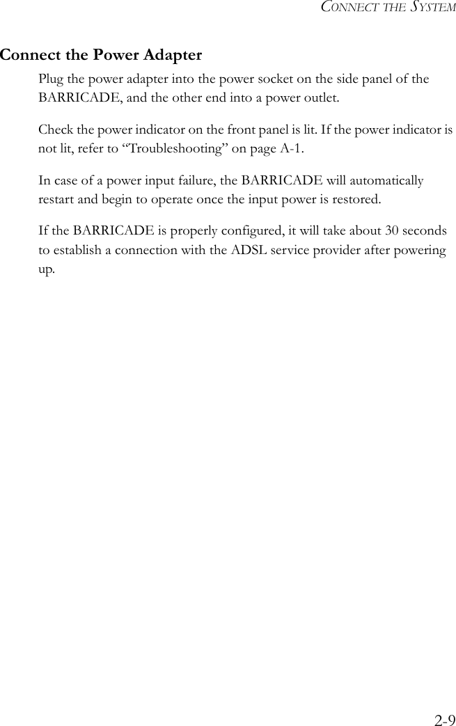 CONNECT THE SYSTEM2-9Connect the Power AdapterPlug the power adapter into the power socket on the side panel of the BARRICADE, and the other end into a power outlet.Check the power indicator on the front panel is lit. If the power indicator is not lit, refer to “Troubleshooting” on page A-1.In case of a power input failure, the BARRICADE will automatically restart and begin to operate once the input power is restored.If the BARRICADE is properly configured, it will take about 30 seconds to establish a connection with the ADSL service provider after powering up.