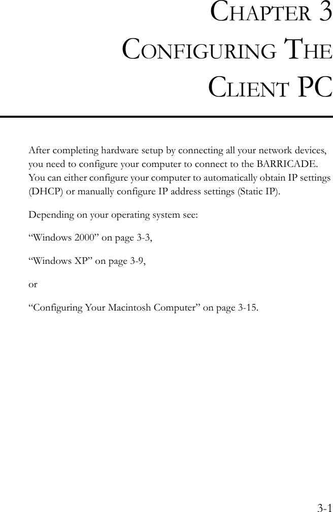 3-1CHAPTER 3CONFIGURING THECLIENT PCAfter completing hardware setup by connecting all your network devices, you need to configure your computer to connect to the BARRICADE. You can either configure your computer to automatically obtain IP settings (DHCP) or manually configure IP address settings (Static IP).Depending on your operating system see:“Windows 2000” on page 3-3,“Windows XP” on page 3-9,or“Configuring Your Macintosh Computer” on page 3-15.