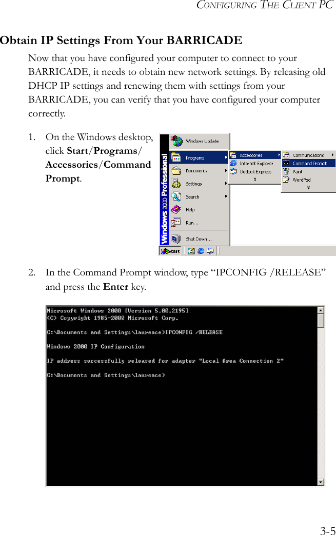 CONFIGURING THE CLIENT PC3-5Obtain IP Settings From Your BARRICADENow that you have configured your computer to connect to your BARRICADE, it needs to obtain new network settings. By releasing old DHCP IP settings and renewing them with settings from your BARRICADE, you can verify that you have configured your computer correctly.1. On the Windows desktop, click Start/Programs/Accessories/Command Prompt.2. In the Command Prompt window, type “IPCONFIG /RELEASE” and press the Enter key.