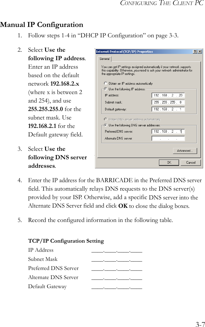 CONFIGURING THE CLIENT PC3-7Manual IP Configuration1. Follow steps 1-4 in “DHCP IP Configuration” on page 3-3.2. Select Use the following IP address. Enter an IP address based on the default network 192.168.2.x (where x is between 2 and 254), and use 255.255.255.0 for the subnet mask. Use 192.168.2.1 for the Default gateway field.3. Select Use the following DNS server addresses.4.Enter the IP address for the BARRICADE in the Preferred DNS server field. This automatically relays DNS requests to the DNS server(s) provided by your ISP. Otherwise, add a specific DNS server into the Alternate DNS Server field and click OK to close the dialog boxes.5. Record the configured information in the following table.TCP/IP Configuration SettingIP Address ____.____.____.____Subnet Mask ____.____.____.____Preferred DNS Server ____.____.____.____Alternate DNS Server ____.____.____.____Default Gateway ____.____.____.____