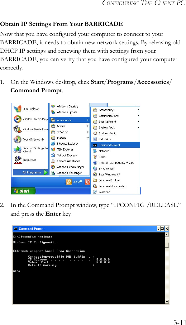 CONFIGURING THE CLIENT PC3-11Obtain IP Settings From Your BARRICADENow that you have configured your computer to connect to your BARRICADE, it needs to obtain new network settings. By releasing old DHCP IP settings and renewing them with settings from your BARRICADE, you can verify that you have configured your computer correctly.1. On the Windows desktop, click Start/Programs/Accessories/Command Prompt.2. In the Command Prompt window, type “IPCONFIG /RELEASE” and press the Enter key.