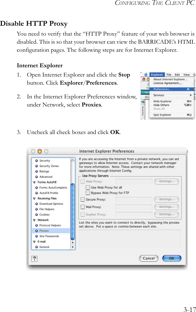 CONFIGURING THE CLIENT PC3-17Disable HTTP ProxyYou need to verify that the “HTTP Proxy” feature of your web browser is disabled. This is so that your browser can view the BARRICADE’s HTML configuration pages. The following steps are for Internet Explorer.Internet Explorer1. Open Internet Explorer and click the Stop button. Click Explorer/Preferences.2. In the Internet Explorer Preferences window, under Network, select Proxies.3. Uncheck all check boxes and click OK.