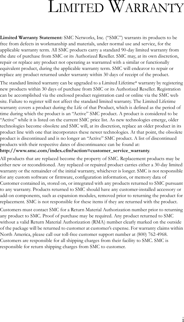 iLIMITED WARRANTYLimited Warranty Statement: SMC Networks, Inc. (“SMC”) warrants its products to be free from defects in workmanship and materials, under normal use and service, for the applicable warranty term. All SMC products carry a standard 90-day limited warranty from the date of purchase from SMC or its Authorized Reseller. SMC may, at its own discretion, repair or replace any product not operating as warranted with a similar or functionally equivalent product, during the applicable warranty term. SMC will endeavor to repair or replace any product returned under warranty within 30 days of receipt of the product.The standard limited warranty can be upgraded to a Limited Lifetime* warranty by registering new products within 30 days of purchase from SMC or its Authorized Reseller. Registration can be accomplished via the enclosed product registration card or online via the SMC web site. Failure to register will not affect the standard limited warranty. The Limited Lifetime warranty covers a product during the Life of that Product, which is defined as the period of time during which the product is an “Active” SMC product. A product is considered to be “Active” while it is listed on the current SMC price list. As new technologies emerge, older technologies become obsolete and SMC will, at its discretion, replace an older product in its product line with one that incorporates these newer technologies. At that point, the obsolete product is discontinued and is no longer an “Active” SMC product. A list of discontinued products with their respective dates of discontinuance can be found at:http://www.smc.com/index.cfm?action=customer_service_warranty.All products that are replaced become the property of SMC. Replacement products may be either new or reconditioned. Any replaced or repaired product carries either a 30-day limited warranty or the remainder of the initial warranty, whichever is longer. SMC is not responsible for any custom software or firmware, configuration information, or memory data of Customer contained in, stored on, or integrated with any products returned to SMC pursuant to any warranty. Products returned to SMC should have any customer-installed accessory or add-on components, such as expansion modules, removed prior to returning the product for replacement. SMC is not responsible for these items if they are returned with the product.Customers must contact SMC for a Return Material Authorization number prior to returning any product to SMC. Proof of purchase may be required. Any product returned to SMC without a valid Return Material Authorization (RMA) number clearly marked on the outside of the package will be returned to customer at customer’s expense. For warranty claims within North America, please call our toll-free customer support number at (800) 762-4968. Customers are responsible for all shipping charges from their facility to SMC. SMC is responsible for return shipping charges from SMC to customer.