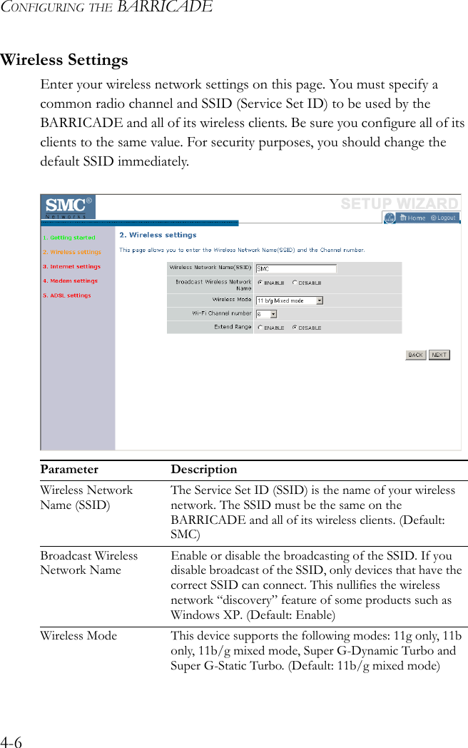 CONFIGURING THE BARRICADE4-6Wireless SettingsEnter your wireless network settings on this page. You must specify a common radio channel and SSID (Service Set ID) to be used by the BARRICADE and all of its wireless clients. Be sure you configure all of its clients to the same value. For security purposes, you should change the default SSID immediately.Parameter DescriptionWireless Network Name (SSID)The Service Set ID (SSID) is the name of your wireless network. The SSID must be the same on the BARRICADE and all of its wireless clients. (Default: SMC)Broadcast Wireless Network NameEnable or disable the broadcasting of the SSID. If you disable broadcast of the SSID, only devices that have the correct SSID can connect. This nullifies the wireless network “discovery” feature of some products such as Windows XP. (Default: Enable)Wireless Mode This device supports the following modes: 11g only, 11b only, 11b/g mixed mode, Super G-Dynamic Turbo and Super G-Static Turbo. (Default: 11b/g mixed mode)