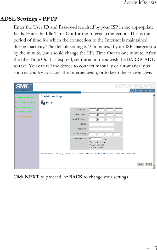 SETUP WIZARD4-13ADSL Settings - PPTPEnter the User ID and Password required by your ISP in the appropriate fields. Enter the Idle Time Out for the Internet connection. This is the period of time for which the connection to the Internet is maintained during inactivity. The default setting is 10 minutes. If your ISP charges you by the minute, you should change the Idle Time Out to one minute. After the Idle Time Out has expired, set the action you wish the BARRICADE to take. You can tell the device to connect manually or automatically as soon as you try to access the Internet again, or to keep the session alive.Click NEXT to proceed, or BACK to change your settings.